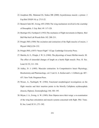 251
22. Josephson RK, Malamud JG, Stokes DR (2000) Asynchronous muscle: a primer. J
Exp Biol 203(Pt 18): p. 2713-22.
23. Bennet-Clark HC, Ewing AW (1968) The wing mechanism involved in the courtship
of Drosophila. J. Exp. Biol. 49: 117-128.
24. Boettiger EG, Furshpan E (1952) The mechanics of flight movements in Diptera. Biol
Bull Mar biol Lab Woods Hole 102: 200–211.
25. Pringle JWS (1949) The excitation and contraction of the flight muscles of insects. J
Physiol 108(2):226–232.
26. Pringle JWS, (1957) “Insect Flight” 132 pp. Cambridge University Press.
27. Machin, K. E., Pringle, J. W. S. (1960). The physiology of insect fibrillar muscle. III.
The effect of sinusoidal changes of length on a beetle flight muscle. Proc. R. Soc.
Lond. B 152, 311–330.
28. Aidley, D. J. (1985). Muscular contraction. In Comprehensive Insect Physiology,
Biochemistry and Pharmacology, vol. 5 (ed. G. A. Kerkut and L. I. Gilbert), pp. 407–
437. New York: Pergamon Press.
29. Wisser, A., Nachtigall, W. (1984). Functional–morphological investigations on the
flight muscles and their insertion points in the blowfly Calliphora erythrocephala
(Insecta, Diptera). Zoomorphology 104, 188–195.
30. Miyan, J. A., Ewing, A. W. (1985). How Diptera move their wings: a re-examination
of the wing base articulation and muscle systems concerned with flight. Phil. Trans.
R. Soc. Lond. B 311, 271–302.
 