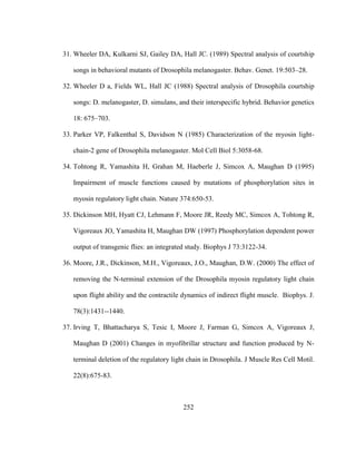 252
31. Wheeler DA, Kulkarni SJ, Gailey DA, Hall JC. (1989) Spectral analysis of courtship
songs in behavioral mutants of Drosophila melanogaster. Behav. Genet. 19:503–28.
32. Wheeler D a, Fields WL, Hall JC (1988) Spectral analysis of Drosophila courtship
songs: D. melanogaster, D. simulans, and their interspecific hybrid. Behavior genetics
18: 675–703.
33. Parker VP, Falkenthal S, Davidson N (1985) Characterization of the myosin light-
chain-2 gene of Drosophila melanogaster. Mol Cell Biol 5:3058-68.
34. Tohtong R, Yamashita H, Grahan M, Haeberle J, Simcox A, Maughan D (1995)
Impairment of muscle functions caused by mutations of phosphorylation sites in
myosin regulatory light chain. Nature 374:650-53.
35. Dickinson MH, Hyatt CJ, Lehmann F, Moore JR, Reedy MC, Simcox A, Tohtong R,
Vigoreaux JO, Yamashita H, Maughan DW (1997) Phosphorylation dependent power
output of transgenic flies: an integrated study. Biophys J 73:3122-34.
36. Moore, J.R., Dickinson, M.H., Vigoreaux, J.O., Maughan, D.W. (2000) The effect of
removing the N-terminal extension of the Drosophila myosin regulatory light chain
upon flight ability and the contractile dynamics of indirect flight muscle. Biophys. J.
78(3):1431--1440.
37. Irving T, Bhattacharya S, Tesic I, Moore J, Farman G, Simcox A, Vigoreaux J,
Maughan D (2001) Changes in myofibrillar structure and function produced by N-
terminal deletion of the regulatory light chain in Drosophila. J Muscle Res Cell Motil.
22(8):675-83.
 