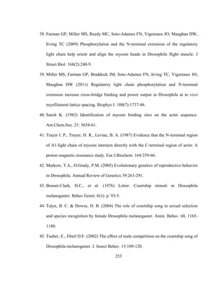 253
38. Farman GP, Miller MS, Reedy MC, Soto-Adames FN, Vigoreaux JO, Maughan DW,
Irving TC (2009) Phosphorylation and the N-terminal extension of the regulatory
light chain help orient and align the myosin heads in Drosophila flight muscle. J
Struct Biol. 168(2):240-9.
39. Miller MS, Farman GP, Braddock JM, Soto-Adames FN, Irving TC, Vigoreaux JO,
Maughan DW (2011) Regulatory light chain phosphorylation and N-terminal
extension increase cross-bridge binding and power output in Drosophila at in vivo
myofilament lattice spacing. Biophys J. 100(7):1737-46.
40. Sutoh K. (1982) Identification of myosin binding sites on the actin sequence.
Am.Chem.Soc. 21: 3654-61.
41. Trayer I. P., Trayer, H. R., Levine, B. A. (1987) Evidence that the N-terminal region
of A1-light chain of myosin interacts directly with the C-terminal region of actin: A
proton magnetic resonance study. Eur.J.Biochem. 164:259-66.
42. Markow, T.A., O.Grady, P.M. (2005) Evolutionary genetics of reproductive behavior
in Drosophila. Annual Review of Genetics 39:263-291.
43. Bennet-Clark, H.C., et al. (1976) Letter: Courtship stimuli in Drosophila
melanogaster. Behav Genet. 6(1): p. 93-5.
44. Talyn, B. C. & Dowse, H. B. (2004) The role of courtship song in sexual selection
and species recognition by female Drosophila melanogaster. Anim. Behav. 68, 1165-
1180.
45. Tauber, E., Eberl D.F. (2002) The effect of male competition on the courtship song of
Drosophila melanogaster. J. Insect Behav. 15:109-120.
 