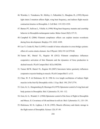 254
46. Warmke, J., Yamakawa, M., Molloy, J., Falkenthal, S., Maughan, D., (1992) Myosin
light chain-2 mutation affects flight, wing beat frequency, and indirect flight muscle
contraction kinetics in Drosophila. J. Cell Biol. 119:1523-1539.
47. Barnes PT, Sullivan L, Villella A (1998) Wing-beat frequency mutants and courtship
behavior in Drosophila melanogaster males. Behav Genet 28(2):137-51.
48. Campbell K (2006) Filament compliance effects can explain tension overshoots
during force development. Biophys J 91: 4102–4109.
49. Luo Y, Cooke R, Pate E (1993) A model of stress relaxation in cross-bridge systems:
effect of a series elastic element. Am J Physiol. 265(1 Pt 1):C279-88.
50. Tanner BC, Daniel TL, Regnier M (2012) Filament compliance influences
cooperative activation of thin filaments and the dynamics of force production in
skeletal muscle. PLoS Comput Biol. 8(5):e1002506.
51. Tanner BCW, Daniel TL, Regnier M (2007) Sarcomere lattice geometry influences
cooperative myosin binding in muscle. PLoS Comput Biol 3: e115.
52. Chan, W. P. & Dickinson, M. H. 1996 In vivo length oscillations of indirect flight
muscles in the fruit fly Drosophila virilis. J. Exp. Biol. 199, 2767-2774.
53. Gotz, K. G., Hengstenberg B, Biesinger R (1979) Optomotor control of wing beat and
body posture in Drosophila. Biol. Cybernetics 35, 101–112.
54. Gotz, K. G., Wandel, U. (1984) Optomotor control of the force of flight in Drosophila
and Musca. II. Covariance of lift and thrust in still air. Biol. Cybernetics 51, 135–139.
55. Dickinson, M. H., Lighton, J. R. B. (1995). Muscle efficiency and elastic storage in
the flight motor of Drosophila. Science 128, 87–89.
 