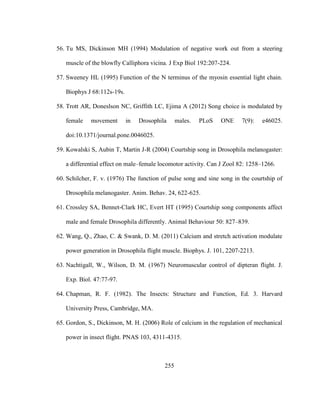 255
56. Tu MS, Dickinson MH (1994) Modulation of negative work out from a steering
muscle of the blowfly Calliphora vicina. J Exp Biol 192:207-224.
57. Sweeney HL (1995) Function of the N terminus of the myosin essential light chain.
Biophys J 68:112s-19s.
58. Trott AR, Doneslson NC, Griffith LC, Ejima A (2012) Song choice is modulated by
female movement in Drosophila males. PLoS ONE 7(9): e46025.
doi:10.1371/journal.pone.0046025.
59. Kowalski S, Aubin T, Martin J-R (2004) Courtship song in Drosophila melanogaster:
a differential effect on male–female locomotor activity. Can J Zool 82: 1258–1266.
60. Schilcher, F. v. (1976) The function of pulse song and sine song in the courtship of
Drosophila melanogaster. Anim. Behav. 24, 622-625.
61. Crossley SA, Bennet-Clark HC, Evert HT (1995) Courtship song components affect
male and female Drosophila differently. Animal Behaviour 50: 827–839.
62. Wang, Q., Zhao, C. & Swank, D. M. (2011) Calcium and stretch activation modulate
power generation in Drosophila flight muscle. Biophys. J. 101, 2207-2213.
63. Nachtigall, W., Wilson, D. M. (1967) Neuromuscular control of dipteran flight. J.
Exp. Biol. 47:77-97.
64. Chapman, R. F. (1982). The Insects: Structure and Function, Ed. 3. Harvard
University Press, Cambridge, MA.
65. Gordon, S., Dickinson, M. H. (2006) Role of calcium in the regulation of mechanical
power in insect flight. PNAS 103, 4311-4315.
 