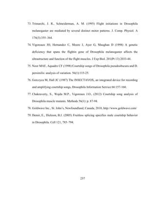 257
73. Trimarchi, J. R., Schneiderman, A. M. (1995) Flight initiations in Drosophila
melanogaster are mediated by several distinct motor patterns. J. Comp. Physiol. A
176(3):355–364.
74. Vigoreaux JO, Hernandez C, Moore J, Ayer G, Maughan D (1998) A genetic
deficiency that spans the flightin gene of Drosophila melanogaster affects the
ultrastructure and function of the flight muscles. J Exp Biol. 201(Pt 13):2033-44.
75. Noor MAF, Aquadro CF (1998) Courtship songs of Drosophila pseudoobscura and D.
persimilis: analysis of variation. 56(1):115-25.
76. Gorczyca M, Hall JC (1987) The INSECTAVOX, an integrated device for recording
and amplifying courtship songs, Drosophila Information Service 66:157-160.
77. Chakravorty, S., Wajda M.P., Vigoreaux J.O., (2012) Courtship song analysis of
Drosophila muscle mutants. Methods 56(1): p. 87-94.
78. Goldwave Inc., St. John’s, Newfoundland, Canada, 2010, http://www.goldwave.com/
79. Demir, E., Dickson, B.J. (2005) Fruitless splicing specifies male courtship behavior
in Drosophila. Cell 121, 785–794.
 