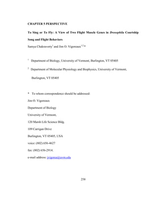 258
CHAPTER 5 PERSPECTIVE
To Sing or To Fly: A View of Two Flight Muscle Genes in Drosophila Courtship
Song and Flight Behaviors
Samya Chakravorty1
and Jim O. Vigoreaux1,2,
*
1
Department of Biology, University of Vermont, Burlington, VT 05405
2
Department of Molecular Physiology and Biophysics, University of Vermont,
Burlington, VT 05405
* To whom correspondence should be addressed:
Jim O. Vigoreaux
Department of Biology
University of Vermont,
120 Marsh Life Science Bldg.
109 Carrigan Drive
Burlington, VT 05405, USA
voice: (802) 656-4627
fax: (802) 656-2914.
e-mail address: jvigorea@uvm.edu
 