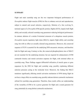 259
SUMMARY
Flight and male courtship song are the two important biological performances of
Drosophila indirect flight muscles (IFM) for flies to enhance survival and reproduction,
subject to natural and sexual selection, respectively. Deletion of a fast evolving N-
terminal region of a Drosophila IFM-specific protein, flightin (FLN), impairs both flight
ability and sexually selected courtship song parameters reducing biological performance.
In contrast, deletion of a similar N-terminal extension of a ubiquitous muscle protein,
Drosophila myosin regulatory light chain (MLC2), impairs flight ability and courtship
song, but with no effect on sexually selected song parameters. Moreover, the conserved
sequence of FLN is essential for the underlying IFM sarcomeric structure, and therefore
both for flight and song. Contrary to this, the conserved phosphorylation sites of MLC2
are not essential for the underlying structure, but are required for enhancement of IFM
contractile kinetics and stretch activation response for flight, with minimal effect on
courtship song. These findings suggest differential utilization of muscle genes or gene
sequences by the IFM for flight and courtship song, possibly explaining different
selection pressures acting at the molecular level. Moreover, the finding that MLC2
mutations significantly affecting stretch activation mechanism of IFM during flight do
not have a large effect on courtship song, possibly indicate distinct contractile mechanism
utilized for courtship song generation. Therefore, these results refine our understanding
of the versatility of IFM to be a power generator for flight and a sound generator for
song, potentially by using distinct contractile mechanisms.
 