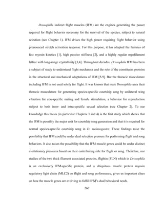 260
Drosophila indirect flight muscles (IFM) are the engines generating the power
required for flight behavior necessary for the survival of the species, subject to natural
selection (see Chapter 1). IFM drives the high power requiring flight behavior using
pronounced stretch activation response. For this purpose, it has adapted the features of
fast myosin kinetics [1], high passive stiffness [2], and a highly regular myofilament
lattice with long-range crystallinity [3,4]. Throughout decades, Drosophila IFM has been
a subject of study to understand flight mechanics and the role of the constituent proteins
in the structural and mechanical adaptations of IFM [5-9]. But the thoracic musculature
including IFM is not used solely for flight. It was known that male Drosophila uses their
thoracic musculature for generating species-specific courtship song by unilateral wing
vibration for con-specific mating and female stimulation, a behavior for reproduction
subject to both inter- and intra-specific sexual selection (see Chapter 2). To our
knowledge this thesis (in particular Chapters 3 and 4) is the first study which shows that
the IFM is possibly the major unit for courtship song generation and that it is required for
normal species-specific courtship song in D. melanogaster. These findings raise the
possibility that IFM could be under dual selection pressure for performing flight and song
behaviors. It also raises the possibility that the IFM muscle genes could be under distinct
evolutionary pressures based on their contributing role for flight or song. Therefore, our
studies of the two thick filament associated proteins, flightin (FLN) which in Drosophila
is an exclusively IFM-specific protein, and a ubiquitous muscle protein myosin
regulatory light chain (MLC2) on flight and song performance, gives us important clues
on how the muscle genes are evolving to fulfill IFM’s dual behavioral needs.
 