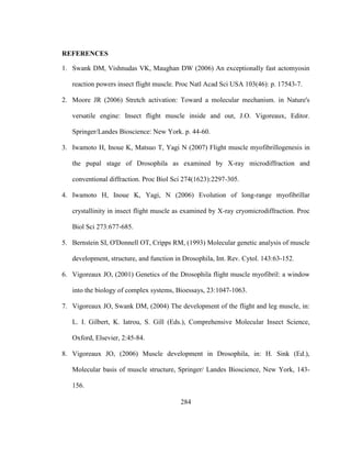 284
REFERENCES
1. Swank DM, Vishnudas VK, Maughan DW (2006) An exceptionally fast actomyosin
reaction powers insect flight muscle. Proc Natl Acad Sci USA 103(46): p. 17543-7.
2. Moore JR (2006) Stretch activation: Toward a molecular mechanism. in Nature's
versatile engine: Insect flight muscle inside and out, J.O. Vigoreaux, Editor.
Springer/Landes Bioscience: New York. p. 44-60.
3. Iwamoto H, Inoue K, Matsuo T, Yagi N (2007) Flight muscle myofibrillogenesis in
the pupal stage of Drosophila as examined by X-ray microdiffraction and
conventional diffraction. Proc Biol Sci 274(1623):2297-305.
4. Iwamoto H, Inoue K, Yagi, N (2006) Evolution of long-range myofibrillar
crystallinity in insect flight muscle as examined by X-ray cryomicrodiffraction. Proc
Biol Sci 273:677-685.
5. Bernstein SI, O'Donnell OT, Cripps RM, (1993) Molecular genetic analysis of muscle
development, structure, and function in Drosophila, Int. Rev. Cytol. 143:63-152.
6. Vigoreaux JO, (2001) Genetics of the Drosophila flight muscle myofibril: a window
into the biology of complex systems, Bioessays, 23:1047-1063.
7. Vigoreaux JO, Swank DM, (2004) The development of the flight and leg muscle, in:
L. I. Gilbert, K. Iatrou, S. Gill (Eds.), Comprehensive Molecular Insect Science,
Oxford, Elsevier, 2:45-84.
8. Vigoreaux JO, (2006) Muscle development in Drosophila, in: H. Sink (Ed.),
Molecular basis of muscle structure, Springer/ Landes Bioscience, New York, 143-
156.
 
