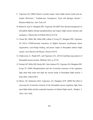 285
9. Vigoreaux JO, (2006) Nature's versatile engine: Insect flight muscle inside and out,
Landes Bioscience / Eurekah.com, Georgetown, Texas and Springer Science +
Business Media Inc., New York, NY.
10. Barton B, Ayer G, Maughan DW, Vigoreaux JO (2007) Site directed mutagenesis of
Drosophila flightin disrupts phosphorylation and impairs flight muscle structure and
mechanics. J Muscle Res Cell Motil 28(4-5):219-30.
11. Tanner BC, Miller MS, Miller BM, Lekkas P, Irving TC, Maughan DW, Vigoreaux
JO (2011) COOH-terminal truncation of flightin decreases myofilament lattice
organization, cross-bridge binding, and power output in Drosophila indirect flight
muscle. Am J Physiol Cell Physiol. 301(2):C383-91.
12. Chakravorty, S., Wajda M.P., and Vigoreaux J.O., (2012) Courtship song analysis of
Drosophila muscle mutants. Methods, 56(1): p. 87-94.
13. Farman GP, Miller MS, Reedy MC, Soto-Adames FN, Vigoreaux JO, Maughan DW,
Irving TC (2009) Phosphorylation and the N-terminal extension of the regulatory
light chain help orient and align the myosin heads in Drosophila flight muscle. J
Struct Biol. 168(2):240-9.
14. Moore, J.R., Dickinson, M.H., Vigoreaux, J.O., Maughan, D.W. (2000) The effect of
removing the N-terminal extension of the Drosophila myosin regulatory light chain
upon flight ability and the contractile dynamics of indirect flight muscle. Biophys. J.
78(3): 1431-1440.
 