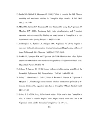 286
15. Reedy MC, Bullard B, Vigoreaux JO (2000) Flightin is essential for thick filament
assembly and sarcomere stability in Drosophila flight muscles. J Cell Biol.
151(7):1483-500.
16. Miller MS, Farman GP, Braddock JM, Soto-Adames FN, Irving TC, Vigoreaux JO,
Maughan DW (2011) Regulatory light chain phosphorylation and N-terminal
extension increase cross-bridge binding and power output in Drosophila at in vivo
myofilament lattice spacing. Biophys J. 100(7):1737-46.
17. Contompasis JL, Nyland LR, Maughan DW, Vigoreaux JO (2010) Flightin is
necessary for length determination, structural integrity, and large bending stiffness of
insect flight muscle thick filaments. J Mol Biol. 395(2):340-8.
18. Henkin JA, Maughan DW and Vigoreaux JO (2004) Mutations that affect flightin
expression in Drosophila alter the viscoelastic properties of flight muscle fibers. Am J
Physiol Cell Physiol 286: C65-72.
19. Orfanos Z, Sparrow JC (2012) Myosin isoform switching during assembly of the
Drosophila flight muscle thick filament lattice. J Cell Sci. 126(1):139-148.
20. Irving T, Bhattacharya S, Tesic I, Moore J, Farman G, Simcox A, Vigoreaux J,
Maughan D (2001) Changes in myofibrillar structure and function produced by N-
terminal deletion of the regulatory light chain in Drosophila. J Muscle Res Cell Motil.
22(8):675-83.
21. Irving, T. C. (2006) X-ray diffraction of indirect flight muscle from Drosophila in
vivo. In Nature’s Versatile Engine: Insect Flight Muscle Inside and Out. J. O.
Vigoreaux, editor. Landes Bioscience, Georgetown, TX. 197–213.
 