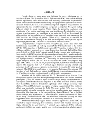 ABSTRACT
Complex behaviors using wings have facilitated the insect evolutionary success
and diversification. The Drosophila indirect flight muscles (IFM) have evolved a highly
ordered myofilament lattice structure and uses oscillatory contractions by pronounced
stretch activation mechanism to drive the wings for high powered flight subject to natural
selection. Moreover, the IFM is also utilized during small amplitude wing vibrations for
species-specific male courtship song (sine and pulse), an important Drosophila mating
behavior subject to sexual selection. Unlike flight, the contractile mechanism and
contribution of any muscle gene in courtship song is not known. To gain insight into how
separate selection regimes are manifested at the molecular level, we investigated the
effect on flight and mating behaviors of mutations in two contractile proteins essential for
IFM functions: an IFM-specific protein, flightin (FLN), known to be essential for
structural and mechanical integrity of the IFM, and a ubiquitous muscle protein, myosin
regulatory light chain (MLC2), known to enhance IFM stretch activation.
Comparison of FLN sequences across Drosophila spp., reveal a dual nature with
the N-terminal region (63 aa) evolving faster (dN/dS=0.4) than the rest of the protein
(dN/dS=0.08). A deletion of the N-terminal region (flnΔN62
) resulted in reduced IFM fiber
stiffness, oscillatory work and power output leading to a decreased flight ability (flight
score: 2.8±0.1 vs 4.2±0.4 for fln+
rescued control) despite a normal wing beat frequency.
Interestingly, the FLN N-terminal deletion reduced myofilament lattice spacing and order
suggesting that this region is required to improve IFM lattice for enhancing power output
and flight performance. Moreover, flnΔN62
males sing the pulse song abnormally with a
longer interpulse interval (IPI, 56±2.5 vs 37±0.7 ms for fln+
) and a reduced pulse duty
cycle (PDC, 2.6±0.2 vs 7.3±0.2 % for fln+
) resulting in a 92% reduction in their courtship
success. This suggested that FLN N-terminal region fine-tunes sexually selected song
parameters in D. melanogaster, possibly explaining its hypervariability under positive
selection. That FLN N-terminal region is not essential but required to optimize IFM
functions of both flight and song, indicate that FLN could be an evolutionary innovation
for IFM-driven behaviors, possibly through its role in lattice improvement.
Mutations of the highly conserved MLC2 [N-terminal 46 aa deletion (Ext),
disruption of myosin light chain kinase phosphorylations (Phos), and the two mutations
put together (Dual)] are known to impair or abolish flight through severe reductions in
acto-myosin contractile kinetics and magnitude of the stretch activation response. Unlike
FLN, these MLC2 mutations do not show a pleitropic effect on flight and song. Flight
abolished Phos and Dual mutants are capable of singing suggesting that these mutations
affect song minimally compared to flight. Moreover, unlike FLN, none of these
mutations affect interpulse interval, the most critical sexually selected song parameter in
Drosophila. Also, in contrary to the known additive effects of Ext and Phos in the Dual
mutant on flight wing beat frequency, a subtractive effect on sine song frequency is found
in this study. That mutations in MLC2 are manifested differently for song and flight
suggest that stretch activation plays a minimal or no role in song production.
The results in this study suggest that the conserved regions of FLN and MLC2 are
essential to support underlying IFM contractile structure and function necessary for
flight, whereas the fast evolving FLN N-terminal region optimizes IFM’s biological
performance in flight and species-specific song possibly under positive selection regime.
 