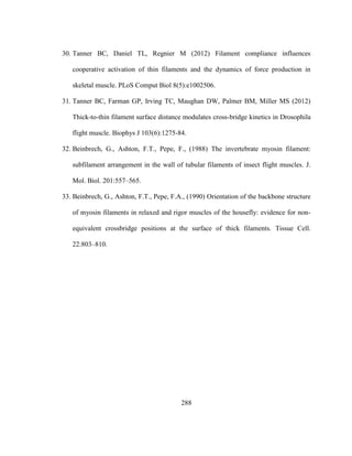 288
30. Tanner BC, Daniel TL, Regnier M (2012) Filament compliance influences
cooperative activation of thin filaments and the dynamics of force production in
skeletal muscle. PLoS Comput Biol 8(5):e1002506.
31. Tanner BC, Farman GP, Irving TC, Maughan DW, Palmer BM, Miller MS (2012)
Thick-to-thin filament surface distance modulates cross-bridge kinetics in Drosophila
flight muscle. Biophys J 103(6):1275-84.
32. Beinbrech, G., Ashton, F.T., Pepe, F., (1988) The invertebrate myosin filament:
subfilament arrangement in the wall of tubular filaments of insect flight muscles. J.
Mol. Biol. 201:557–565.
33. Beinbrech, G., Ashton, F.T., Pepe, F.A., (1990) Orientation of the backbone structure
of myosin filaments in relaxed and rigor muscles of the housefly: evidence for non-
equivalent crossbridge positions at the surface of thick filaments. Tissue Cell.
22:803–810.
 