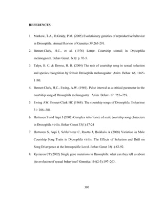 307
REFERENCES
1. Markow, T.A., O.Grady, P.M. (2005) Evolutionary genetics of reproductive behavior
in Drosophila. Annual Review of Genetics 39:263-291.
2. Bennet-Clark, H.C., et al. (1976) Letter: Courtship stimuli in Drosophila
melanogaster. Behav Genet. 6(1): p. 93-5.
3. Talyn, B. C. & Dowse, H. B. (2004) The role of courtship song in sexual selection
and species recognition by female Drosophila melanogaster. Anim. Behav. 68, 1165-
1180.
4. Bennet-Clark, H.C., Ewing, A.W. (1969). Pulse interval as a critical parameter in the
courtship song of Drosophila melanogaster. Anim. Behav. 17: 755--759.
5. Ewing AW, Bennet-Clark HC (1968). The courtship songs of Drosophila. Behaviour
31: 288--301.
6. Huttunen S and Aspi J (2003) Complex inheritance of male courtship song characters
in Drosophila virilis. Behav Genet 33(1):17-24
7. Huttunen S, Aspi J, Schlo¨tterer C, Routtu J, Hoikkala A (2008) Variation in Male
Courtship Song Traits in Drosophila virilis: The Effects of Selection and Drift on
Song Divergence at the Intraspecific Level. Behav Genet 38(1):82-92.
8. Kyriacou CP (2002) Single gene mutations in Drosophila: what can they tell us about
the evolution of sexual behaviour? Genetica 116(2-3):197–203.
 
