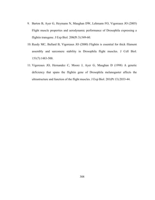 308
9. Barton B, Ayer G, Heymann N, Maughan DW, Lehmann FO, Vigoreaux JO (2005)
Flight muscle properties and aerodynamic performance of Drosophila expressing a
flightin transgene. J Exp Biol. 208(Pt 3):549-60.
10. Reedy MC, Bullard B, Vigoreaux JO (2000) Flightin is essential for thick filament
assembly and sarcomere stability in Drosophila flight muscles. J Cell Biol.
151(7):1483-500.
11. Vigoreaux JO, Hernandez C, Moore J, Ayer G, Maughan D (1998) A genetic
deficiency that spans the flightin gene of Drosophila melanogaster affects the
ultrastructure and function of the flight muscles. J Exp Biol. 201(Pt 13):2033-44.
 