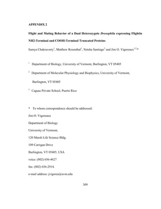 309
APPENDIX 2
Flight and Mating Behavior of a Dual Heterozygote Drosophila expressing Flightin
NH2-Terminal and COOH-Terminal Truncated Proteins
Samya Chakravorty1
, Matthew Rosenthal1
, Netsha Santiago3
and Jim O. Vigoreaux1,2,
*
1
Department of Biology, University of Vermont, Burlington, VT 05405
2
Department of Molecular Physiology and Biophysics, University of Vermont,
Burlington, VT 05405
3
Caguas Private School, Puerto Rico
* To whom correspondence should be addressed:
Jim O. Vigoreaux
Department of Biology
University of Vermont,
120 Marsh Life Science Bldg.
109 Carrigan Drive
Burlington, VT 05405, USA
voice: (802) 656-4627
fax: (802) 656-2914.
e-mail address: jvigorea@uvm.edu
 