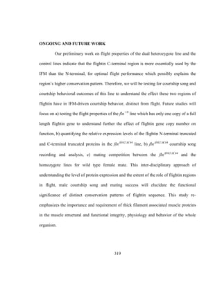 319
ONGOING AND FUTURE WORK
Our preliminary work on flight properties of the dual heterozygote line and the
control lines indicate that the flightin C-terminal region is more essentially used by the
IFM than the N-terminal, for optimal flight performance which possibly explains the
region’s higher conservation pattern. Therefore, we will be testing for courtship song and
courtship behavioral outcomes of this line to understand the effect these two regions of
flightin have in IFM-driven courtship behavior, distinct from flight. Future studies will
focus on a) testing the flight properties of the fln+/0
line which has only one copy of a full
length flightin gene to understand further the effect of flightin gene copy number on
function, b) quantifying the relative expression levels of the flightin N-terminal truncated
and C-terminal truncated proteins in the flnN62/C44
line, b) flnN62/C44
courtship song
recording and analysis, c) mating competition between the flnN62/C44
and the
homozygote lines for wild type female mate. This inter-disciplinary approach of
understanding the level of protein expression and the extent of the role of flightin regions
in flight, male courtship song and mating success will elucidate the functional
significance of distinct conservation patterns of flightin sequence. This study re-
emphasizes the importance and requirement of thick filament associated muscle proteins
in the muscle structural and functional integrity, physiology and behavior of the whole
organism.
 