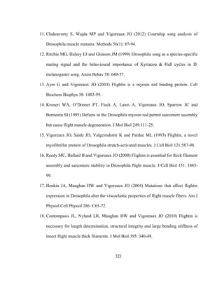 321
11. Chakravorty S, Wajda MP and Vigoreaux JO (2012) Courtship song analysis of
Drosophila muscle mutants. Methods 56(1): 87-94.
12. Ritchie MG, Halsey EJ and Gleason JM (1999) Drosophila song as a species-specific
mating signal and the behavioural importance of Kyriacou & Hall cycles in D.
melanogaster song. Anim Behav 58: 649-57.
13. Ayer G and Vigoreaux JO (2003) Flightin is a myosin rod binding protein. Cell
Biochem Biophys 38: 1483-99.
14. Kronert WA, O’Donnet PT, Fieck A, Lawn A, Vigoreaux JO, Sparrow JC and
Bernstein SI (1995) Defects in the Drosophila myosin rod permit sarcomere assembly
but cause flight muscle degeneration. J Mol Biol 249:111-25.
15. Vigoreaux JO, Saide JD, Valgeirsdottir K and Pardue ML (1993) Flightin, a novel
myofibrillar protein of Drosophila stretch-activated muscles. J Cell Biol 121:587-98.
16. Reedy MC, Bullard B and Vigoreaux JO (2000) Flightin is essential for thick filament
assembly and sarcomere stability in Drosophila flight muscle. J Cell Biol 151: 1483-
99.
17. Henkin JA, Maughan DW and Vigoreaux JO (2004) Mutations that affect flightin
expression in Drosophila alter the viscoelastic properties of flight muscle fibers. Am J
Physiol Cell Physiol 286: C65-72.
18. Contompasis JL, Nyland LR, Maughan DW and Vigoreaux JO (2010) Flightin is
necessary for length determination, structural integrity and large bending stiffness of
insect flight muscle thick filaments. J Mol Biol 395: 340-48.
 