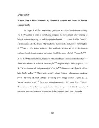 323
APPENDIX 3
Skinned Muscle Fiber Mechanics by Sinusoidal Analysis and Isometric Tension
Measurements
In chapter 3, all fiber mechanics experiments were done in solutions containing
4% T-500 dextran in order to osmotically compress the myofilament lattice spacing to
bring it to in vivo spacing, as had been previously done [1]. As described in Chapter 3
Materials and Methods, skinned fiber mechanics by sinusoidal analysis was performed on
flnC44
line [2] IFM fibers. Moreover, fiber mechanics without 4% T-500 dextran was
performed on all three transgenic and mutant line IFMs, namely fln
, flnN62
, and flnC44
.
In 4% T-500 dextran solutions, the active, relaxed and rigor viscoelastic moduli of flnC44
fibers were reduced at a similar extent as fln
compared to fln
fibers Figure 1, 2A-
BThe maximum work and power output of the flnC44
fibers were severely reduced than
both the fln
and flnN62
fibers, with a greatly reduced frequency of maximum work and
power indicative of much reduced underlying cross-bridge kinetics (Figure 2C-D).
Isoemtric tension for flnC44
fibers were reduced compared to fln
control fibers (Table 1).
Data patterns without dextran were similar to with dextran, except that the frequencies of
maximum work and maximum power were slightly reduced for all lines (Figure 3).
 