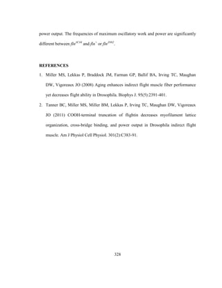328
power output. The frequencies of maximum oscillatory work and power are significantly
different between flnΔC44
and fln+
or flnΔN62
.
REFERENCES
1. Miller MS, Lekkas P, Braddock JM, Farman GP, Ballif BA, Irving TC, Maughan
DW, Vigoreaux JO (2008) Aging enhances indirect flight muscle fiber performance
yet decreases flight ability in Drosophila. Biophys J. 95(5):2391-401.
2. Tanner BC, Miller MS, Miller BM, Lekkas P, Irving TC, Maughan DW, Vigoreaux
JO (2011) COOH-terminal truncation of flightin decreases myofilament lattice
organization, cross-bridge binding, and power output in Drosophila indirect flight
muscle. Am J Physiol Cell Physiol. 301(2):C383-91.
 