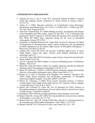 329
COMPREHENSIVE BIBLIOGRAPHY
1. Agianian B, krzic U, Qiu F, Linke WA, Leonard K, Bullard B (2004) A troponin
switch that regulates muscle contraction by stretch instead of calcium. Embo J
23:772-779.
2. Aidley, D. J. (1985). Muscular contraction. In Comprehensive Insect Physiology,
Biochemistry and Pharmacology, vol. 5 (ed. G. A. Kerkut and L. I. Gilbert), pp. 407–
437. New York: Pergamon Press.
3. Allen MJ, Godenschwege TA. (2006) Making an escape: development and function
of the Drosophila giant fibre system. Semin Cell Dev Biol. 17:31–4 Arbeitman MN,
Furlong EE, Imam F, Johnson E, Null BH, Baker BS, Krasnow MA, Scott MP, Davis
RW, White KP (2002) Gene expression during the life cycle of Drosophila
melanogaster. Science 297:2270-5.
4. Arredondo JJ, Mardahl-Dumesnil M, Cripps RM, Cervera M, Bernstein SI (2001)
Overexpression of miniparamyosin causes muscle dysfunction and age-dependent
myofibril degeneration in the indirect flight muscles of Drosophila melanogaster. J
Muscle Res Cell Motil 22:287-99.
5. Ashhurst DE, Cullen MJ (1977) The structure of fibrillar flight muscle. In Insect
Flight Muscle. tregear RT editor. Elsevier north Holland Biomedical Press,
Amsterdam. pp:9-15.
6. Averof M, Cohen SM (1997) Evolutionary origin of insect wings from ancestral gills.
Nature 385(6617):627-30.
7. Ayer G, Vigoreaux JO (2003) Flightin is a myosin rod binding protein. Cell Biochem
Biophys. 38(1):41-54.
8. Baker BS, Taylor BJ, Hall JC (2001) Are complex behaviors specified by dedicated
regulatory genes? Reasoning from Drosophila. Cell 105:13–24.
9. Barnes PT, Sullivan L, Villella A (1998) Wing-beat frequency mutants and courtship
behavior in Drosophila melanogaster males. Behav Genet 28(2):137-51.
10. Barton, B., G. Ayer, N. Heymann, D.W. Maughan, F.O. Lehmann, Vigoreaux, J.O.
(2005) Flight muscle properties and aerodynamic performance of Drosophila
expressing a flightin transgene. J Exp Biol, 208(Pt 3):549-560.
11. Barton, B., Vigoreaux, J (2006) Novel myosin associated proteins, in Nature's
versatile engine: Insect flight muscle inside and out, J.O. Vigoreaux, Editor., Springer
/ Landes Bioscience: New York. p. 86-96.
12. Becker KD, O’Donnel PT, Heitz JM, Vito M, Bernstein SI (1992) Analysis of
Drosophila paramyosin: Identification of novel isoform which is restricted to a subset
of adult muscles. J Cell Biol 116:669-81.
13. Beenakkers AMT (1984) Insect flight metabolism. Insect Biochem 14:243-260.
14. Bennet-Clark HC, Ewing AW (1968) The wing mechanism involved in the courtship
of Drosophila. J. Exp. Biol. 49: 117-128.
15. Bennet-Clark H.C. and A.W. Ewing (1969) Pulse interval as a critical parameter in
the courtship song of Drosophila melanogaster. Anim. Behav. 17:755-759.
16. Bennet-Clark HC (1971) Acoustics of insect song. Nature 234, 255 – 259.
 