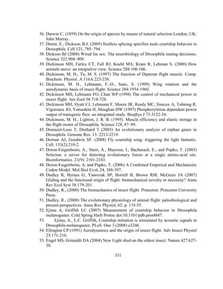 331
36. Darwin C. (1859) On the origin of species by means of natural selection London, UK:
John Murray.
37. Demir, E., Dickson, B.J. (2005) fruitless splicing specifies male courtship behavior in
Drosophila. Cell 121, 785–794.
38. Dickson BJ (2008) Wired for sex: The neurobiology of Drosophila mating decisions.
Science 322:904–909.
39. Dickinson MH, Farley CT, Full RJ, Koehl MA, Kram R, Lehman S. (2000) How
animals move: an integrative view. Science 288:100-106.
40. Dickinson, M. H., Tu, M. S. (1997) The function of Dipteran flight muscle. Comp.
Biochem. Physiol. A 116A:223-238.
41. Dickinson, M. H., Lehmann, F.-O., Sane, S. (1999) Wing rotation and the
aerodynamic basis of insect flight. Science 284:1954-1960.
42. Dickinson MH, Lehmann FO, Chan WP (1998) The control of mechanical power in
insect flight. Am Zool 38:718-728.
43. Dickinson MH, Hyatt CJ, Lehmann F, Moore JR, Reedy MC, Simcox A, Tohtong R,
Vigoreaux JO, Yamashita H, Maughan DW (1997) Phosphorylation dependent power
output of transgenic flies: an integrated study. Biophys J 73:3122-34.
44. Dickinson, M. H., Lighton, J. R. B. (1995). Muscle efficiency and elastic storage in
the flight motor of Drosophila. Science 128, 87–89.
45. Domazet-Loso T, Diethard T (2003) An evolutionary analysis of orphan genes in
Drosophila. Genome Res. 13: 2213-2219.
46. Dornan AJ, Goodwin SF. (2008) Fly courtship song: triggering the light fantastic.
Cell. 133(2):210-2.
47. Doron-Faigenboim, A., Stern, A., Mayrose, I., Bacharach, E., and Pupko, T. (2005)
Selecton: a server for detecting evolutionary forces at a single amino-acid site.
Bioinformatics. 21(9): 2101-2103.
48. Doron-Faigenboim, A. and Pupko, T. (2006) A Combined Empirical and Mechanistic
Codon Model. Mol Biol Evol, 24, 388-397.
49. Dudley R, Byrnes G, Yanoviak SP, Borrell B, Brown RM, McGuire JA (2007)
Gliding and the functional origin of flight: biomechanical novelty or necessity? Annu
Rev Ecol Syst 38:179-201.
50. Dudley, R., (2000) The biomechanics of insect flight. Princeton: Princeton University
Press.
51. Dudley, R., (2000) The evolutionary physiology of animal flight: paleobiological and
present perspectives. Annu Rev Physiol, 62: p. 135-55.
52. Ejima A, Griffith LC (2007) Measurement of courtship behavior in Drosophila
melanogaster. Cold Spring Harb Protoc doi:10.1101/pdb.prot4847.
53. Ejima, A., L.C. Griffith, Courtship initiation is stimulated by acoustic signals in
Drosophila melanogaster, PLoS. One 3 (2008) e3246.
54. Ellington CP (1991) Aerodynamics and the origin of insect flight. Adv Insect Physiol
23:171-210.
55. Engel MS, Grimaldi DA (2004) New Light shed on the oldest insect. Nature 427:627-
30.
 
