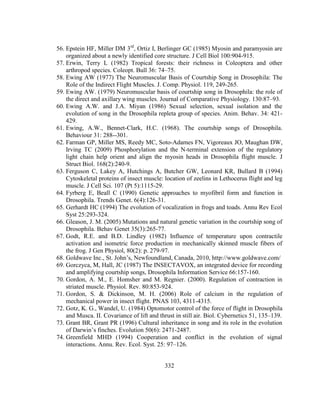 332
56. Epstein HF, Miller DM 3rd
, Ortiz I, Berlinger GC (1985) Myosin and paramyosin are
organized about a newly identified core structure. J Cell Biol 100:904-915.
57. Erwin, Terry L (1982) Tropical forests: their richness in Coleoptera and other
arthropod species. Coleopt. Bull 36: 74–75.
58. Ewing AW (1977) The Neuromuscular Basis of Courtship Song in Drosophila: The
Role of the Indirect Flight Muscles. J. Comp. Physiol. 119, 249-265.
59. Ewing AW. (1979) Neuromuscular basis of courtship song in Drosophila: the role of
the direct and axillary wing muscles. Journal of Comparative Physiology. 130:87–93.
60. Ewing A.W. and J.A. Miyan (1986) Sexual selection, sexual isolation and the
evolution of song in the Drosophila repleta group of species. Anim. Behav. 34: 421-
429.
61. Ewing, A.W., Bennet-Clark, H.C. (1968). The courtship songs of Drosophila.
Behaviour 31: 288--301.
62. Farman GP, Miller MS, Reedy MC, Soto-Adames FN, Vigoreaux JO, Maughan DW,
Irving TC (2009) Phosphorylation and the N-terminal extension of the regulatory
light chain help orient and align the myosin heads in Drosophila flight muscle. J
Struct Biol. 168(2):240-9.
63. Ferguson C, Lakey A, Hutchings A, Butcher GW, Leonard KR, Bullard B (1994)
Cytoskeletal proteins of insect muscle: location of zeelins in Lethocerus flight and leg
muscle. J Cell Sci. 107 (Pt 5):1115-29.
64. Fyrberg E, Beall C (1990) Genetic approaches to myofibril form and function in
Drosophila. Trends Genet. 6(4):126-31.
65. Gerhardt HC (1994) The evolution of vocalization in frogs and toads. Annu Rev Ecol
Syst 25:293-324.
66. Gleason, J. M. (2005) Mutations and natural genetic variation in the courtship song of
Drosophila. Behav Genet 35(3):265-77.
67. Godt, R.E. and B.D. Lindley (1982) Influence of temperature upon contractile
activation and isometric force production in mechanically skinned muscle fibers of
the frog. J Gen Physiol, 80(2): p. 279-97.
68. Goldwave Inc., St. John’s, Newfoundland, Canada, 2010, http://www.goldwave.com/
69. Gorczyca, M, Hall, JC (1987) The INSECTAVOX, an integrated device for recording
and amplifying courtship songs, Drosophila Information Service 66:157-160.
70. Gordon, A. M., E. Homsher and M. Regnier. (2000). Regulation of contraction in
striated muscle. Physiol. Rev. 80:853-924.
71. Gordon, S. & Dickinson, M. H. (2006) Role of calcium in the regulation of
mechanical power in insect flight. PNAS 103, 4311-4315.
72. Gotz, K. G., Wandel, U. (1984) Optomotor control of the force of flight in Drosophila
and Musca. II. Covariance of lift and thrust in still air. Biol. Cybernetics 51, 135–139.
73. Grant BR, Grant PR (1996) Cultural inheritance in song and its role in the evolution
of Darwin’s finches. Evolution 50(6): 2471-2487.
74. Greenfield MHD (1994) Cooperation and conflict in the evolution of signal
interactions. Annu. Rev. Ecol. Syst. 25: 97–126.
 