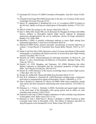 333
75. Greenspan RJ, Ferveur J-F (2000) Courtship in Drosophila. Annu Rev Genet 34:205-
32.
76. Grimaldi D and Engel MS (2005) Insects take to the skies. In: Evolution of the insects
Cambridge University Press pp:155-87.
77. Haerty W, Jagadeeshan S, Kulathinal RJ, et al. (11 co-authors) (2007) Evolution in
the fast lane: rapidly evolving sex-related genes in Drosophila. Genetics 177(3):1321-
35.
78. Hall JC (1994) The mating of a fly. Science 264(5166):1702-14.
79. Hao Y, Miller MS, Swank DM, Liu H, Bernstein SI, Maughan D, Pollack GH (2006)
Passive stiffness in Drosophila indirect flight muscle reduced by disrupting
paramyosin phosphorylation, but not by embryonic myosin S2 hinge substitution.
Biophys J 91: 4500–4506.
80. Hasenfuss I (2002) A possible evolutionary pathway to insect flight starting from
lepismatid organization. J Zool Syst Evol Research 40:65-81.
81. Hedwig B (2006) Pulses, patterns and paths: neurobiology of acoustic behaviour in
crickets. J Comp Physiol A Neuroethol Sens Neural Behav Physiol, 192(7): p. 677-
89.
82. Heide G and Gotz KG (1996) Optometer control of course and altitude of Drosophila
melanogaster is correlated with distinct activities of at least three pairs flight steering
muscles J Exp Biol 199:1711-26.
83. Heinrich, B. (1987). Thermoregulation by individual honeybees. In Menzel, R., and
Mercer, A. (ed.), Neurobiology and Behavior of Honeybees, Springer-Verlag, New
York, pp. 102-111.
84. Henkin, J.A., D.W. Maughan, and Vigoreaux, J.O. (2004) Mutations that affect
flightin expression in Drosophila alter the viscoelastic properties of flight muscle
fibers. Am J Physiol Cell Physiol, 286:C65-C72.
85. Heuser JE. (1983) Structure of the myosin crossbridge lattice in insect flight muscle.
J. Mol. Biol. 169: 123–154.
86. Hooper SL, Hobbs KH, Thuma JB (2008) Prog Neurobiol 86(2):72-127.
87. Hoy, R.R., Hoikkala A., Kaneshiro K. (1988) Hawaiian courtship songs: evolutionary
innovation in communication signals of Drosophila. Science. 240(4849): p. 217-9.
88. Hunt J, Breuker CJ, Sadowski JA, Moore AJ (2009). Male–male competition, female
mate choice and their interaction: determining total sexual selection. J Evol Biol 22:
13–26.
89. Huttunen, S., J. Vieira, J, Hoikkala A (2002). Nucleotide and repeat length variation
at the nonA gene of the Drosophila virilis group species and its effects on male
courtship song. Genetica 115(2):159-67.
90. Huttunen S and Aspi J (2003) Complex inheritance of male courtship song characters
in Drosophila virilis. Behav Genet 33(1):17-24
91. Huttunen S, Aspi J, Schlo¨tterer C, Routtu J, Hoikkala A (2008) Variation in Male
Courtship Song Traits in Drosophila virilis: The Effects of Selection and Drift on
Song Divergence at the Intraspecific Level. Behav Genet 38(1):82-92.
 