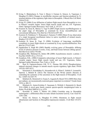 334
92. Irving T, Bhattacharya S, Tesic I, Moore J, Farman G, Simcox A, Vigoreaux J,
Maughan D (2001) Changes in myofibrillar structure and function produced by N-
terminal deletion of the regulatory light chain in Drosophila. J Muscle Res Cell Motil.
22(8):675-83.
93. Irving TC (2006) X-ray diffraction of indirect flight muscle from Drosophila in vivo.
in Nature's versatile engine: Insect flight muscle inside and out, J.O. Vigoreaux,
Editor. Springer/Landes Bioscience: New York. p. 197-213.
94. Iwamoto H, Inoue K, Matsuo T, Yagi N (2007) Flight muscle myofibrillogenesis in
the pupal stage of Drosophila as examined by X-ray microdiffraction and
conventional diffraction. Proc Biol Sci 274(1623):2297-305.
95. Iwamoto H, Nishikawa Y, Wakayama J, Fujisawa T (2002) Direct X-ray observation
of a single hexagonal myofilament lattice in native myofibrils of striated muscle.
Biophys J 83:1074-1081.
96. Iwamoto H, Inoue K, Yagi, N (2006) Evolution of long-range myofibrillar
crystallinity in insect flight muscle as examined by X-ray cryomicrodiffraction. Proc
Biol Sci 273:677-685.
97. Jagadeeshan S, Singh RS (2005) Rapidly evolving genes of Drosophila: differing
levels of selective pressure in testis, ovary, and head tissues between sibling species.
Mol Biol Evol 22(9):1793-801.
98. Josephson RK, Malamud JG, Stokes DR (2000) Asynchronous muscle: a primer. J
Exp Biol 203(Pt 18): p. 2713-22.
99. Josephson, R.K., (2006) Comparative physiology of insect flight muscle, in Nature's
versatile engine: Insect flight muscle inside and out, J.O. Vigoreaux, Editor.
Springer/Landes Bioscience: New York. p. 34-43.
100. Kast D, Espinoza-fonseca LM, Yi C, Thomas DD (2010) Phosphorylation-
induced structural changes in smooth muscle myosin regulatory light chain. PNAS
107(18): 8207-8212.
101. Katzemich A, Kreisköther N, Alexandrovich A, Elliott C, Schöck F, Leonard K,
Sparrow J, Bullard B. (2012) The function of the M-line protein obscurin in
controlling the symmetry of the sarcomere in the flight muscle of Drosophila. J Cell
Sci. 125(Pt 14):3367-79.
102. Khalturin K, Hemmrich G, Fraune S, Augustin R, Bosch TCG (2009) More than
just orphans: are taxonomically-restricted genes important in evolution? Trends Genet
25(9): p. 404-13.
103. Khalturin K, Anton-Erxleben F, Sassmann S, Wittlieb J, Hemmrich G, Bosch
TCG (2008) A novel gene family controls species-specific morphological traits in
Hydra. PLoS Biol 2008 6(11): p. e278.
104. Kowalski S, Aubin T, Martin J-R (2004) Courtship song in Drosophila
melanogaster: a differential effect on male–female locomotor activity. Can J Zool 82:
1258–1266.
105. Kreuz AJ, Simcox A, Maughan D (1996) Alterations in flight muscle
ultrastructure and fucntion in Drosophila tropomyosin mutants. J Cell Biol 135:673-
87.
 