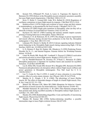 335
106. Kronert WA, O'Donnell PT, Fieck A, Lawn A, Vigoreaux JO, Sparrow JC,
Bernstein SI (1995) Defects in the Drosophila myosin rod permit sarcomere assembly
but cause flight muscle degeneration. J Mol Biol. 249(1):111-25.
107. Krzic U, Rybin V, Leonard KR, Linke WA, Bullard B. (2010) Regulation of
oscillatory contraction in insect flight muscle by troponin. J Mol Biol 397(1):110-8.
108. Kukalova-Peck J (1978) Origin and evolution of insect wings and their relation
to metamorphosis, as documented by the fossil records. J Morphol 156:53-126.
109. Kyriacou CP (2002) Single gene mutations in Drosophila: what can they tell us
about the evolution of sexual behavior? Genetica 116(2-3):1547-56.
110. Kyriacou CP, Hall JC (1984) Learning and memory mutants impairs acoustic
priming of mating behaviour in Drosophila. Nature 308:62-65.
111. Lehmann, F.-O. & Dickinson, M. H. (1997) The changes in power requirements
and muscle efficiency during elevated force production in the fruit fly, Drosophila
melanogaster. J. Exp. Biol. 200:1133-1143.
112. Lehmann FO, Dimitri S, Berthe R (2013) Calcium signaling indicates bilateral
power balancing in the Drosophila flight muscle during maneuvering flight. J R Soc
Interface 10(82): doi: 10.1098/rsif.2012.1050.
113. Li X, Romero P, Rani M, Dunker AK, Obradovic Z (1999) Predicting Protein
Disorder for N-, C-, and Internal Regions. Genome Inform Ser Workshop Genome
Inform. 10:30-40.
114. Linari M, Reedy MK, Reedy MC, Lombardi V, Piazzesi G (2004) Ca-activation
and stretch-activation in insect flight muscle. Biophys J 87(2):1101-1111.
115. Liu H, Mardahl-Dumesnil M, Sweeney ST, O’Kane C, Bernstein SI (2003)
Drosophila paramyosin is important for myoblast fusion and essential for myofibril
formation. J Cell Biol 160:899-908.
116. Liu H, Miller MS, Swank DM, Kronert WA, Maughan DW, Bernstein SI (2005)
Paramyosin phosphorylation site disruption affects indirect flight muscle stiffness and
power generation in Drosophila melanogaster. Proc Natl Acad Sci U S A.
102(30):10522-7.
117. Luo Y, Cooke R, Pate E (1993) A model of stress relaxation in cross-bridge
systems: effect of a series elastic element. Am J Physiol. 265(1 Pt 1):C279-88.
118. Machin, K. E., Pringle, J. W. S. (1960). The physiology of insect fibrillar
muscle. III. The effect of sinusoidal changes of length on a beetle flight muscle. Proc.
R. Soc. Lond. B 152, 311–330.
119. Manoli DS, Meissner GW, Baker BS (2006) Blueprints for behavior: Genetic
specification of neural circuitry for innate behaviors. Trends Neurosci 29:444–451.
120. Mardahl–Dumesnil, M. and Fowler, V. M. (2001) Thin filaments elongate from
their pointed ends during myofibril assembly in Drosophila indirect flight muscle. J.
Cell Biol. 155, 1043–1054.
121. Marden JH (1989) Bodybuilding dragonflies: Costs and benefits of maximizing
flight muscle. Physiol Zool 62:505-521.
122. Marden JH, Kramer MG (1994) Surface-skimming stoneflies: a possible
intermediate stage in insect flight evolution Science 266:427-430.
 