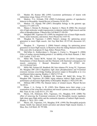 336
123. Marden JH, Kramer MG (1995) Locomotor performance of insects with
rudimentary wings. Nature 377:332-334.
124. Markow, T.A., O.Grady, P.M. (2005) Evolutionary genetics of reproductive
behavior in Drosophila. Annual Review of Genetics 39:263-291.
125. Markow TA, O'grady PM (2007) Drosophila biology in the genomic age.
Genetics 177:1269-1276.
126. Mateos J, Herranz R, Domingo A, Sparrow J, Marco R (2006) The structural
role of high molecular weight tropomyosins in dipteran indirect flight muscle and the
effect of phosphorylation. J Muscle Res Cell Motil 27:189-201.
127. Maughan DW, Vigoreaux JO. (1999) An integrated view of insect flight muscle:
Genes, motor molecules, and motion. News Physiol Sci 14:87-92.
128. Maughan D, Vigoreaux J (2005) Nature's strategy for optimizing power
generation in insect flight muscle. Adv Exp Med Biol. 65:157-66; discussion 167,
371-7.
129. Maughan, D. , Vigoreaux J, (2004) Nature's strategy for optimizing power
generation in insect flight muscle, in Mysteries about the sliding filament mechanism:
Fifty years after its proposal, H. Sugi, Editor. Plenum Press.
130. McClellan G., Kulikovskaya I., Flavigny J., Carrier L., Winegrad S. (2004)
Effect of cardiac myosin-binding protein C on stability of the thick filament. J. Mol.
Cell. Cardiol. 37:823–835.
131. Miller MS, Tanner BCW, Nyland LR, Vigoreaux JO (2010) Comparative
biomechanics of thick filaments and thin filaments with functional consequences for
muscle contraction. J Biomed Biotechnol Article ID 473423 doi:
10.1155/2010/473423.
132. Miller MS, Farman GP, Braddock JM, Soto-Adames FN, Irving TC, Vigoreaux
JO, Maughan DW (2011) Regulatory light chain phosphorylation and N-terminal
extension increase cross-bridge binding and power output in Drosophila at in vivo
myofilament lattice spacing. Biophys J. 100(7):1737-46.
133. Miller MS, Lekkas P, Braddock JM, Farman GP, Ballif BA, Irving TC,
Maughan DW, Vigoreaux JO (2008) Aging enhances indirect flight muscle fiber
performance yet decreases flight ability in Drosophila. Biophys J. 95(5):2391-401.
134. Millman BM (1998) The filament lattice of striated muscle. Physiol Review
78:359-91.
135. Miyan, J. A., Ewing, A. W. (1985). How Diptera move their wings: a re-
examination of the wing base articulation and muscle systems concerned with flight.
Phil. Trans. R. Soc. Lond. B 311, 271–302.
136. Moore, J.R., Dickinson, M.H., Vigoreaux, J.O., Maughan, D.W. (2000) The
effect of removing the N-terminal extension of the Drosophila myosin regulatory
light chain upon flight ability and the contractile dynamics of indirect flight muscle.
Biophys. J. 78(3): 1431--1440.
137. Moore, J.R., Vigoreaux, J.O., Maughan, D.W. (1999) The Drosophila projectin
mutant, bentD, has reduced stretch activation and altered flight muscle kinetics. J.
Musc. Res. Cell Motil. 20: 797-806.
 
