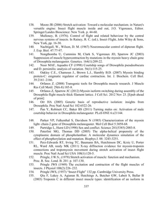 337
138. Moore JR (2006) Stretch activation: Toward a molecular mechanism. in Nature's
versatile engine: Insect flight muscle inside and out, J.O. Vigoreaux, Editor.
Springer/Landes Bioscience: New York. p. 44-60.
139. Mulloney, B. (1976). Control of flight and related behaviour by the central
nervous systems of insects. In Rainey, R. C. (ed.), Insect Flight, John Wiley & Sons,
New York, pp. 16-30.
140. Nachtigall, W., Wilson, D. M. (1967) Neuromuscular control of dipteran flight.
J. Exp. Biol. 47:77-97.
141. Nongthomba U, Cummins M, Clark S, Vigoreaux JO, Sparrow JC (2003)
Suppression of muscle hypercontraction by mutations in the myosin heavy chain gene
of Drosophila melanogaster. Genetics. 164(1):209-22.
142. Noor MAF, Aquadro CF (1998) Courtship songs of Drosophila pseudoobscura
and D. persimilis: analysis of variation. 56(1):115-25.
143. Oakley C.E., Chamoun J., Brown L.J., Hambly B.D. (2007) Myosin binding
protein-C: enigmatic regulator of cardiac contraction. Int. J. Biochem. Cell Biol.
39:2161–2166.
144. Orfanos Z. (2008) Transgenic tools for Drosophila muscle research. J Muscle
Res Cell Motil. 29(6-8):185-8.
145. Orfanos Z, Sparrow JC (2012) Myosin isoform switching during assembly of the
Drosophila flight muscle thick filament lattice. J Cell Sci. 2012 Nov 23. [Epub ahead
of print]
146. Orr HA (2005) Genetic basis of reproductive isolation: insights from
Drosophila. Proc Natl Acad Sci 102:6522-26.
147. Pan Y, Robinett CC, Baker BS (2011) Turning males on: Activation of male
courtship behavior in Drosophila melanogaster. PLoS ONE 6:e21144.
148. Parker VP, Falkenthal S, Davidson N (1985) Characterization of the myosin
light- chain-2 gene of Drosophila melanogaster. Mol Cell Biol 5:3058-68.
149. Partridge L, Hurst LD (1998) Sex and conflict. Science 281(5385):2003-8.
150. Paterlini MG, Thomas DD (2005) The alpha-helical propensity of the
cytoplasmic domain of phospholamban: A molecular dynamics simulation of the
effect of phosphorylation and mutation. Biophys J. 88: 3243-3251.
151. Perz-Edwards RT, Irving TC, Baumann BA, Hutchinson DC, Krzic U, Porter
RL, Ward AB, reedy MK (2011) X-ray diffraction evidence for myosin-troponin
connections and tropomyosin movement during stretch activation of insect flight
muscle. Proc Natl Acad Sci USA 108(1):120-5.
152. Pringle, J.W.S., (1978) Stretch activation of muscle: function and mechanism.
Proc. R. Soc. Lond. B. 201: p. 107-130.
153. Pringle JWS (1949) The excitation and contraction of the flight muscles of
insects. J Physiol 108(2):226–232.
154. Pringle JWS, (1957) “Insect Flight” 132 pp. Cambridge University Press.
155. Qiu F, Lakey A, Agianan B, Hutchings A, Butcher GW, Labeit S, Bullar B
(2003) Troponin C in different insect muscle types: identification of an isoform in
 