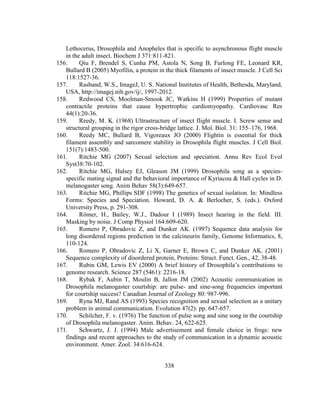 338
Lethocerus, Drosophila and Anopheles that is specific to asynchronous flight muscle
in the adult insect. Biochem J 371:811-821.
156. Qiu F, Brendel S, Cunha PM, Astola N, Song B, Furlong FE, Leonard KR,
Bullard B (2005) Myofilin, a protein in the thick filaments of insect muscle. J Cell Sci
118:1527-36.
157. Rasband, W.S., ImageJ, U. S. National Institutes of Health, Bethesda, Maryland,
USA, http://imagej.nih.gov/ij/, 1997-2012.
158. Redwood CS, Moolman-Smook JC, Watkins H (1999) Properties of mutant
contractile proteins that cause hypertrophic cardiomyopathy. Cardiovasc Res
44(1):20-36.
159. Reedy, M. K. (1968) Ultrastructure of insect flight muscle. I. Screw sense and
structural grouping in the rigor cross-bridge lattice. J. Mol. Biol. 31: 155–176, 1968.
160. Reedy MC, Bullard B, Vigoreaux JO (2000) Flightin is essential for thick
filament assembly and sarcomere stability in Drosophila flight muscles. J Cell Biol.
151(7):1483-500.
161. Ritchie MG (2007) Sexual selection and speciation. Annu Rev Ecol Evol
Syst38:70-102.
162. Ritchie MG, Halsey EJ, Gleason JM (1999) Drosophila song as a species-
specific mating signal and the behavioral importance of Kyriacou & Hall cycles in D.
melanogaster song. Anim Behav 58(3):649-657.
163. Ritchie MG, Phillips SDF (1998) The genetics of sexual isolation. In: Mindless
Forms: Species and Speciation. Howard, D. A. & Berlocher, S. (eds.). Oxford
University Press, p. 291-308.
164. Römer, H., Bailey, W.J., Dadour I (1989) Insect hearing in the field. III.
Masking by noise. J Comp Physiol 164:609-620.
165. Romero P, Obradovic Z, and Dunker AK. (1997) Sequence data analysis for
long disordered regions prediction in the calcineurin family, Genome Informatics, 8,
110-124.
166. Romero P, Obradovic Z, Li X, Garner E, Brown C, and Dunker AK. (2001)
Sequence complexity of disordered protein, Proteins: Struct. Funct. Gen., 42, 38-48.
167. Rubin GM, Lewis EV (2000) A brief history of Drosophila’s contributions to
genome research. Science 287 (5461): 2216-18.
168. Rybak F, Aubin T, Moulin B, Jallon JM (2002) Acoustic communication in
Drosophila melanogaster courtship: are pulse- and sine-song frequencies important
for courtship success? Canadian Journal of Zoology 80: 987-996.
169. Ryna MJ, Rand AS (1993) Species recognition and sexual selection as a unitary
problem in animal communication. Evolution 47(2): pp. 647-657.
170. Schilcher, F. v. (1976) The function of pulse song and sine song in the courtship
of Drosophila melanogaster. Anim. Behav. 24, 622-625.
171. Schwartz, J. J. (1994) Male advertisement and female choice in frogs: new
findings and recent approaches to the study of communication in a dynamic acoustic
environment. Amer. Zool. 34:616-624.
 