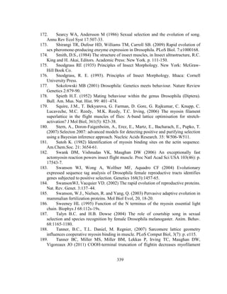 339
172. Searcy WA, Andersson M (1986) Sexual selection and the evolution of song.
Annu Rev Ecol Syst 17:507-33.
173. Shirangi TR, Dufour HD, Williams TM, Carroll SB. (2009) Rapid evolution of
sex pheromone-producing enzyme expression in Drosophila. PLoS Biol. 7:e1000168.
174. Smith, D.S., (1984) The structure of insect muscles, in Insect ultrastructure, R.C.
King and H. Akai, Editors. Academic Press: New York. p. 111-150.
175. Snodgrass RE (1935) Principles of Insect Morphology. New York: McGraw-
Hill Book Co.
176. Snodgrass, R. E. (1993). Principles of Insect Morphology. Ithaca: Cornell
University Press.
177. Sokolowski MB (2001) Drosophila: Genetics meets behaviour. Nature Review
Genetics 2:879-90.
178. Spieth H.T. (1952) Mating behaviour within the genus Drosophila (Diptera).
Bull. Am. Mus. Nat. Hist. 99: 401–474.
179. Squire, J.M., T. Bekyarova, G. Farman, D. Gore, G. Rajkumar, C. Knupp, C.
Lucaveche, M.C. Reedy, M.K. Reedy, T.C. Irving, (2006) The myosin filament
superlattice in the flight muscles of flies: A-band lattice optimisation for stretch-
activation? J Mol Biol, 361(5): 823-38.
180. Stern, A., Doron-Faigenboim, A., Erez, E., Martz, E., Bacharach, E., Pupko, T.
(2007) Selecton 2007: advanced models for detecting positive and purifying selection
using a Bayesian inference approach. Nucleic Acids Research. 35: W506-W511.
181. Sutoh K. (1982) Identification of myosin binding sites on the actin sequence.
Am.Chem.Soc. 21: 3654-61.
182. Swank DM, Vishnudas VK, Maughan DW (2006) An exceptionally fast
actomyosin reaction powers insect flight muscle. Proc Natl Acad Sci USA 103(46): p.
17543-7.
183. Swanson WJ, Wong A, Wolfner MF, Aquadro CF (2004) Evolutionary
expressed sequence tag analysis of Drosophila female reproductive tracts identifies
genes subjected to positive selection. Genetics 168(3):1457-65.
184. SwansonWJ, Vacquier VD. (2002) The rapid evolution of reproductive proteins.
Nat. Rev. Genet. 3:137–44.
185. Swanson, W.J., Nielsen, R. and Yang, Q. (2003) Pervasive adaptive evolution in
mammalian fertilization proteins. Mol Biol Evol, 20, 18-20.
186. Sweeney HL (1995) Function of the N terminus of the myosin essential light
chain. Biophys J 68:112s-19s.
187. Talyn B.C. and H.B. Dowse (2004) The role of courtship song in sexual
selection and species recognition by female Drosophila melanogaster. Anim. Behav.
68:1165-1180.
188. Tanner, B.C., T.L. Daniel, M. Regnier, (2007) Sarcomere lattice geometry
influences cooperative myosin binding in muscle. PLoS Comput Biol, 3(7): p. e115.
189. Tanner BC, Miller MS, Miller BM, Lekkas P, Irving TC, Maughan DW,
Vigoreaux JO (2011) COOH-terminal truncation of flightin decreases myofilament
 