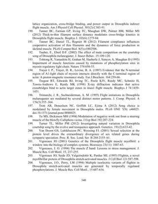 340
lattice organization, cross-bridge binding, and power output in Drosophila indirect
flight muscle. Am J Physiol Cell Physiol. 301(2):C383-91.
190. Tanner BC, Farman GP, Irving TC, Maughan DW, Palmer BM, Miller MS
(2012) Thick-to-thin filament surface distance modulates cross-bridge kinetics in
Drosophila flight muscle. Biophys J. 103(6):1275-84.
191. Tanner BC, Daniel TL, Regnier M (2012) Filament compliance influences
cooperative activation of thin filaments and the dynamics of force production in
skeletal muscle. PLoS Comput Biol. 8(5):e1002506.
192. Tauber, E., Eberl D.F. (2002) The effect of male competition on the courtship
song of Drosophila melanogaster. J. Insect Behav. 15:109-120.
193. Tohtong R, Yamashita H, Grahan M, Haeberle J, Simcox A, Maughan D (1995)
Impairment of muscle functions caused by mutations of phosphorylation sites in
myosin regulatory light chain. Nature 374:650-53.
194. Trayer I. P., Trayer, H. R., Levine, B. A. (1987) Evidence that the N-terminal
region of A1-light chain of myosin interacts directly with the C-terminal region of
actin: A proton magnetic resonance study. Eur.J.Biochem. 164:259-66.
195. Tregear RT, Edwards RJ, Irving TC, Poole KJV, Reedy MC, Schmitz H,
Towns-Andrews E, Reedy MK (1998) X-ray diffraction indicates that active
crossbridges bind to actin target zones in insect flight muscle. Biophys J 74:1439-
1451.
196. Trimarchi, J. R., Sschneiderman, A. M. (1995) Flight initiations in Drosophila
melanogaster are mediated by several distinct motor patterns. J. Comp. Physiol. A
176(3):355–364.
197. Trott AR, Doneslson NC, Griffith LC, Ejima A (2012) Song choice is
modulated by female movement in Drosophila males. PLoS ONE 7(9): e46025.
doi:10.1371/journal.pone.0046025.
198. Tu MS, Dickinson MH (1994) Modulation of negative work out from a steering
muscle of the blowfly Calliphora vicina. J Exp Biol 192:207-224.
199. Turner TL, Miller PM (2012) Investigating natural variation in Drosophila
courtship song by the evolve and resequence approach. Genetics. 191(2):633-42.
200. Van Doorn GS, Luttikhuizen PC, Weissing FJ. (2001) Sexual selection at the
protein level drives the extraordinary divergence of sex related genes during
sympatric speciation. Proc. R. Soc. Lond. Ser. B 268:2155–61.
201. Vigoreaux JO (2001) Genetics of the Drosophila flight muscle myofibril: a
window into the biology of complex systems. Bioessays 23(11): 1047-63.
202. Vigoreaux, J. O. (1994) The muscle Z band: Lessons in stress management. J.
Muscle Res. Cell Motil. 15, 237-255.
203. Vigoreaux JO, Saide JD, Valgeirsdottir K, Pardue ML (1993) Flightin, a novel
myofibrillar protein of Drosophila stretch-activated muscles. J Cell Biol 121:587-598.
204. Vigoreaux, J.O., Perry, LM (1994) Multiple isoelectric variants of flightin in
Drosophila stretch-activated muscles are generated by temporally regulated
phosphorylations. J. Muscle Res. Cell Motil., 15:607-616.
 