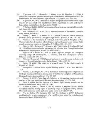 341
205. Vigoreaux, J.O., C. Hernandez, J. Moore, Ayer, G, Maughan D, (1998) A
genetic deficiency that spans the flightin gene of Drosophila melanogaster affects the
ultrastructure and function of the flight muscles. J. Exp. Biol., 201:2033-2044.
206. Vigoreaux JO (1994) Alterations in flightin phosphorylation in Drosophila flight
muscles are associated with myofibrillar defects engendered by actin and myosin
heavy chain mutant alleles. Biochem Genet 32:301-14.
207. Villella A, Hall JC (2008) Neurogenetics of courtship and mating in Drosophila.
Adv Genet. 62:67-184.
208. von Philipsborn AC, et al. (2011) Neuronal control of Drosophila courtship
song. Neuron 69:509–522.
209. Wang, Q., Zhao, C. & Swank, D. M. (2011) Calcium and stretch activation
modulate power generation in Drosophila flight muscle. Biophys. J. 101, 2207-2213.
210. Warmke, J., M. Yamakawa, J. Molloy, S. Falkenthal, and D. Maughan. (1992)
Myosin light chain-2 mutation affects flight, wing beat frequency, and indirect flight
muscle contraction kinetics in Drosophila. J. Cell Biol. 119:1523-1539.
211. Wheeler, DA., Kyriacou, CP, Greenacre ML, Yu Q, Rutila JE, Rosbash M, Hall
JC (1991) Molecular transfer of a species-specific behavior from Drosophila simulans
to Drosophila melanogaster. Science 251(4997):1082-5.
212. Wheeler D a, Fields WL, Hall JC (1988) Spectral analysis of Drosophila
courtship songs: D. melanogaster, D. simulans, and their interspecific hybrid.
Behavior genetics 18: 675–703.
213. Wheeler, D.A., et al. (1989) Spectral analysis of courtship songs in behavioral
mutants of Drosophila melanogaster. Behav Genet, 19(4): p. 503-28.
214. White DC (1983) The elasticity of relaxed insect fibrillar flight muscle. J
Physiol 343: 31–57.
215. Winegrad S. (1999) Cardiac myosin binding protein C. Circ. Res. 84:1117–
1126.
216. Wisser, A., Nachtigall, W. (1984). Functional–morphological investigations on
the flight muscles and their insertion points in the blowfly Calliphora erythrocephala
(Insecta, Diptera). Zoomorphology 104, 188–195.
217. Wisser, A. (1988). Wing beat of Calliphora erythrocephala: turning axis and
gearbox of the wing base (Insecta, Diptera). Zoomorphology 107, 359–369.
218. Wolf H (1990) On the function of a locust flight steering muscle and its
inhibitory innervations. J Exp Biol 150:55-80.
219. Yamada H, Sakai T, Tomaru M, Doi M, Matsuda M, Oguma Y (2002) Search
for species-specific mating signal in courtship songs of sympatric sibling species,
Drosophila ananassae and D. pallidosa. Genes Genet Syst 77(2):97-106.
220. Yu, Q., Colot, HV, Kyriacou, CP, Hall JC, Rosbash M (1987) Behaviour
modification by in vitro mutagenesis of a variable region within the period gene of
Drosophila. Nature 326(6115):765-9.
 