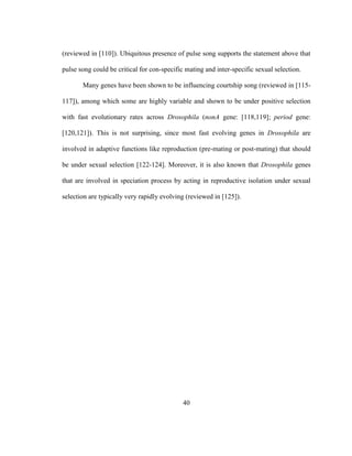 40
(reviewed in [110]). Ubiquitous presence of pulse song supports the statement above that
pulse song could be critical for con-specific mating and inter-specific sexual selection.
Many genes have been shown to be influencing courtship song (reviewed in [115-
117]), among which some are highly variable and shown to be under positive selection
with fast evolutionary rates across Drosophila (nonA gene: [118,119]; period gene:
[120,121]). This is not surprising, since most fast evolving genes in Drosophila are
involved in adaptive functions like reproduction (pre-mating or post-mating) that should
be under sexual selection [122-124]. Moreover, it is also known that Drosophila genes
that are involved in speciation process by acting in reproductive isolation under sexual
selection are typically very rapidly evolving (reviewed in [125]).
 