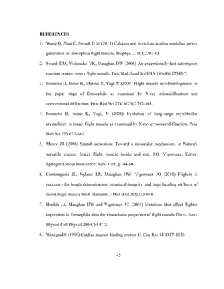 45
REFERENCES
1. Wang Q, Zhao C, Swank D M (2011) Calcium and stretch activation modulate power
generation in Drosophila flight muscle. Biophys. J. 101:2207-13.
2. Swank DM, Vishnudas VK, Maughan DW (2006) An exceptionally fast actomyosin
reaction powers insect flight muscle. Proc Natl Acad Sci USA 103(46):17543-7.
3. Iwamoto H, Inoue K, Matsuo T, Yagi N (2007) Flight muscle myofibrillogenesis in
the pupal stage of Drosophila as examined by X-ray microdiffraction and
conventional diffraction. Proc Biol Sci 274(1623):2297-305.
4. Iwamoto H, Inoue K, Yagi, N (2006) Evolution of long-range myofibrillar
crystallinity in insect flight muscle as examined by X-ray cryomicrodiffraction. Proc
Biol Sci 273:677-685.
5. Moore JR (2006) Stretch activation: Toward a molecular mechanism. in Nature's
versatile engine: Insect flight muscle inside and out, J.O. Vigoreaux, Editor.
Springer/Landes Bioscience: New York. p. 44-60.
6. Contompasis JL, Nyland LR, Maughan DW, Vigoreaux JO (2010) Flightin is
necessary for length determination, structural integrity, and large bending stiffness of
insect flight muscle thick filaments. J Mol Biol 395(2):340-8.
7. Henkin JA, Maughan DW and Vigoreaux JO (2004) Mutations that affect flightin
expression in Drosophila alter the viscoelastic properties of flight muscle fibers. Am J
Physiol Cell Physiol 286:C65-C72.
8. Winegrad S (1999) Cardiac myosin binding protein C. Circ Res 84:1117–1126.
 