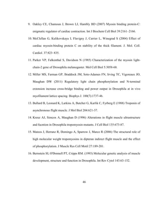 46
9. Oakley CE, Chamoun J, Brown LJ, Hambly BD (2007) Myosin binding protein-C:
enigmatic regulator of cardiac contraction. Int J Biochem Cell Biol 39:2161–2166.
10. McClellan G, Kulikovskaya I, Flavigny J, Carrier L, Winegrad S (2004) Effect of
cardiac myosin-binding protein C on stability of the thick filament. J. Mol. Cell.
Cardiol. 37:823–835.
11. Parker VP, Falkenthal S, Davidson N (1985) Characterization of the myosin light-
chain-2 gene of Drosophila melanogaster. Mol Cell Biol 5:3058-68.
12. Miller MS, Farman GP, Braddock JM, Soto-Adames FN, Irving TC, Vigoreaux JO,
Maughan DW (2011) Regulatory light chain phosphorylation and N-terminal
extension increase cross-bridge binding and power output in Drosophila at in vivo
myofilament lattice spacing. Biophys J. 100(7):1737-46.
13. Bullard B, Leonard K, Larkins A, Butcher G, Karlik C, Fyrberg E (1988) Troponin of
asynchronous flight muscle. J Mol Biol 204:621-37.
14. Kreuz AJ, Simcox A, Maughan D (1996) Alterations in flight muscle ultrastructure
and fucntion in Drosophila tropomyosin mutants. J Cell Biol 135:673-87.
15. Mateos J, Herranz R, Domingo A, Sparrow J, Marco R (2006) The structural role of
high molecular weight tropomyosins in dipteran indirect flight muscle and the effect
of phosphorylation. J Muscle Res Cell Motil 27:189-201.
16. Bernstein SI, O'Donnell PT, Cripps RM. (1993) Molecular genetic analysis of muscle
development, structure and function in Drosophila. Int Rev Cytol 143:63-152.
 