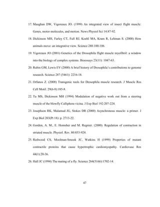47
17. Maughan DW, Vigoreaux JO. (1999) An integrated view of insect flight muscle:
Genes, motor molecules, and motion. News Physiol Sci 14:87-92.
18. Dickinson MH, Farley CT, Full RJ, Koehl MA, Kram R, Lehman S. (2000) How
animals move: an integrative view. Science 288:100-106.
19. Vigoreaux JO (2001) Genetics of the Drosophila flight muscle myofibril: a window
into the biology of complex systems. Bioessays 23(11): 1047-63.
20. Rubin GM, Lewis EV (2000) A brief history of Drosophila’s contributions to genome
research. Science 287 (5461): 2216-18.
21. Orfanos Z. (2008) Transgenic tools for Drosophila muscle research. J Muscle Res
Cell Motil. 29(6-8):185-8.
22. Tu MS, Dickinson MH (1994) Modulation of negative work out from a steering
muscle of the blowfly Calliphora vicina. J Exp Biol 192:207-224.
23. Josephson RK, Malamud JG, Stokes DR (2000) Asynchronous muscle: a primer. J
Exp Biol 203(Pt 18): p. 2713-22.
24. Gordon, A. M., E. Homsher and M. Regnier. (2000). Regulation of contraction in
striated muscle. Physiol. Rev. 80:853-924.
25. Redwood CS, Moolman-Smook JC, Watkins H (1999) Properties of mutant
contractile proteins that cause hypertrophic cardiomyopathy. Cardiovasc Res
44(1):20-36.
26. Hall JC (1994) The mating of a fly. Science 264(5166):1702-14.
 