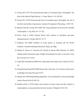 48
27. Ewing AW (1977) The Neuromuscular Basis of Courtship Song in Drosophila: The
Role of the Indirect Flight Muscles. J. Comp. Physiol. 119, 249-265.
28. Ewing AW. (1979) Neuromuscular basis of courtship song in Drosophila: the role of
the direct and axillary wing muscles. Journal of Comparative Physiology. 130:87–93.
29. Bennet-Clark HC, Ewing AW (1968) The wing mechanism involved in the courtship
of Drosophila. J. Exp. Biol. 49: 117-128.
30. Erwin, Terry L (1982) Tropical forests: their richness in Coleoptera and other
arthropod species. Coleopt. Bull 36: 74–75.
31. Chapman AD (2006) Numbers of living species in Australia and the World.
Canberra: Australian Biological Resources Study. pp. 60pp.
32. Dudley R, Byrnes G, Yanoviak SP, Borrell B, Brown RM, McGuire JA (2007)
Gliding and the functional origin of flight: biomechanical novelty or necessity? Annu
Rev Ecol Syst 38:179-201.
33. Engel MS, Grimaldi DA (2004) New Light shed on the oldest insect. Nature 427:627-
30.
34. Grimaldi D and Engel MS (2005) Insects take to the skies. In: Evolution of the insects
Cambridge University Press pp:155-87.
35. Marden JH (1989) Bodybuilding dragonflies: Costs and benefits of maximizing flight
muscle. Physiol Zool 62:505-521.
36. Kukalova-Peck J (1978) Origin and evolution of insect wings and their relation to
metamorphosis, as documented by the fossil records. J Morphol 156:53-126.
 
