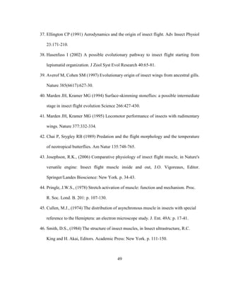 49
37. Ellington CP (1991) Aerodynamics and the origin of insect flight. Adv Insect Physiol
23:171-210.
38. Hasenfuss I (2002) A possible evolutionary pathway to insect flight starting from
lepismatid organization. J Zool Syst Evol Research 40:65-81.
39. Averof M, Cohen SM (1997) Evolutionary origin of insect wings from ancestral gills.
Nature 385(6617):627-30.
40. Marden JH, Kramer MG (1994) Surface-skimming stoneflies: a possible intermediate
stage in insect flight evolution Science 266:427-430.
41. Marden JH, Kramer MG (1995) Locomotor performance of insects with rudimentary
wings. Nature 377:332-334.
42. Chai P, Srygley RB (1989) Predation and the flight morphology and the temperature
of neotropical butterflies. Am Natur 135:748-765.
43. Josephson, R.K., (2006) Comparative physiology of insect flight muscle, in Nature's
versatile engine: Insect flight muscle inside and out, J.O. Vigoreaux, Editor.
Springer/Landes Bioscience: New York. p. 34-43.
44. Pringle, J.W.S., (1978) Stretch activation of muscle: function and mechanism. Proc.
R. Soc. Lond. B. 201: p. 107-130.
45. Cullen, M.J., (1974) The distribution of asynchronous muscle in insects with special
reference to the Hemiptera: an electron microscope study. J. Ent. 49A: p. 17-41.
46. Smith, D.S., (1984) The structure of insect muscles, in Insect ultrastructure, R.C.
King and H. Akai, Editors. Academic Press: New York. p. 111-150.
 