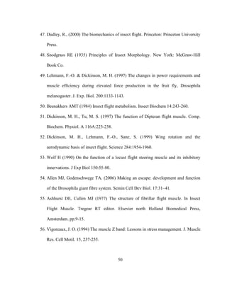 50
47. Dudley, R., (2000) The biomechanics of insect flight. Princeton: Princeton University
Press.
48. Snodgrass RE (1935) Principles of Insect Morphology. New York: McGraw-Hill
Book Co.
49. Lehmann, F.-O. & Dickinson, M. H. (1997) The changes in power requirements and
muscle efficiency during elevated force production in the fruit fly, Drosophila
melanogaster. J. Exp. Biol. 200:1133-1143.
50. Beenakkers AMT (1984) Insect flight metabolism. Insect Biochem 14:243-260.
51. Dickinson, M. H., Tu, M. S. (1997) The function of Dipteran flight muscle. Comp.
Biochem. Physiol. A 116A:223-238.
52. Dickinson, M. H., Lehmann, F.-O., Sane, S. (1999) Wing rotation and the
aerodynamic basis of insect flight. Science 284:1954-1960.
53. Wolf H (1990) On the function of a locust flight steering muscle and its inhibitory
innervations. J Exp Biol 150:55-80.
54. Allen MJ, Godenschwege TA. (2006) Making an escape: development and function
of the Drosophila giant fibre system. Semin Cell Dev Biol. 17:31–41.
55. Ashhurst DE, Cullen MJ (1977) The structure of fibrillar flight muscle. In Insect
Flight Muscle. Tregear RT editor. Elsevier north Holland Biomedical Press,
Amsterdam. pp:9-15.
56. Vigoreaux, J. O. (1994) The muscle Z band: Lessons in stress management. J. Muscle
Res. Cell Motil. 15, 237-255.
 