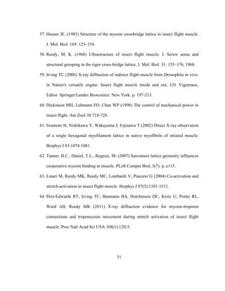 51
57. Heuser JE. (1983) Structure of the myosin crossbridge lattice in insect flight muscle.
J. Mol. Biol. 169: 123–154.
58. Reedy, M. K. (1968) Ultrastructure of insect flight muscle. I. Screw sense and
structural grouping in the rigor cross-bridge lattice. J. Mol. Biol. 31: 155–176, 1968.
59. Irving TC (2006) X-ray diffraction of indirect flight muscle from Drosophila in vivo.
in Nature's versatile engine: Insect flight muscle inside and out, J.O. Vigoreaux,
Editor. Springer/Landes Bioscience: New York. p. 197-213.
60. Dickinson MH, Lehmann FO, Chan WP (1998) The control of mechanical power in
insect flight. Am Zool 38:718-728.
61. Iwamoto H, Nishikawa Y, Wakayama J, Fujisawa T (2002) Direct X-ray observation
of a single hexagonal myofilament lattice in native myofibrils of striated muscle.
Biophys J 83:1074-1081.
62. Tanner, B.C., Daniel, T.L., Regnier, M. (2007) Sarcomere lattice geometry influences
cooperative myosin binding in muscle. PLoS Comput Biol, 3(7): p. e115.
63. Linari M, Reedy MK, Reedy MC, Lombardi V, Piazzesi G (2004) Ca-activation and
stretch-activation in insect flight muscle. Biophys J 87(2):1101-1111.
64. Perz-Edwards RT, Irving TC, Baumann BA, Hutchinson DC, Krzic U, Porter RL,
Ward AB, Reedy MK (2011) X-ray diffraction evidence for myosin-troponin
connections and tropomyosin movement during stretch activation of insect flight
muscle. Proc Natl Acad Sci USA 108(1):120-5.
 