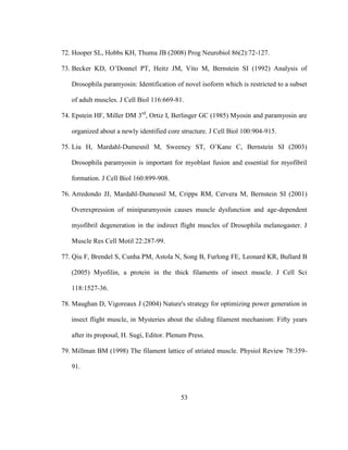 53
72. Hooper SL, Hobbs KH, Thuma JB (2008) Prog Neurobiol 86(2):72-127.
73. Becker KD, O’Donnel PT, Heitz JM, Vito M, Bernstein SI (1992) Analysis of
Drosophila paramyosin: Identification of novel isoform which is restricted to a subset
of adult muscles. J Cell Biol 116:669-81.
74. Epstein HF, Miller DM 3rd
, Ortiz I, Berlinger GC (1985) Myosin and paramyosin are
organized about a newly identified core structure. J Cell Biol 100:904-915.
75. Liu H, Mardahl-Dumesnil M, Sweeney ST, O’Kane C, Bernstein SI (2003)
Drosophila paramyosin is important for myoblast fusion and essential for myofibril
formation. J Cell Biol 160:899-908.
76. Arredondo JJ, Mardahl-Dumesnil M, Cripps RM, Cervera M, Bernstein SI (2001)
Overexpression of miniparamyosin causes muscle dysfunction and age-dependent
myofibril degeneration in the indirect flight muscles of Drosophila melanogaster. J
Muscle Res Cell Motil 22:287-99.
77. Qiu F, Brendel S, Cunha PM, Astola N, Song B, Furlong FE, Leonard KR, Bullard B
(2005) Myofilin, a protein in the thick filaments of insect muscle. J Cell Sci
118:1527-36.
78. Maughan D, Vigoreaux J (2004) Nature's strategy for optimizing power generation in
insect flight muscle, in Mysteries about the sliding filament mechanism: Fifty years
after its proposal, H. Sugi, Editor. Plenum Press.
79. Millman BM (1998) The filament lattice of striated muscle. Physiol Review 78:359-
91.
 