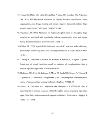 56
94. Tanner BC, Miller MS, Miller BM, Lekkas P, Irving TC, Maughan DW, Vigoreaux
JO (2011) COOH-terminal truncation of flightin decreases myofilament lattice
organization, cross-bridge binding, and power output in Drosophila indirect flight
muscle. Am J Physiol Cell Physiol. 301(2):C383-91.
95. Vigoreaux JO (1994) Alterations in flightin phosphorylation in Drosophila flight
muscles are associated with myofibrillar defects engendered by actin and myosin
heavy chain mutant alleles. Biochem Genet 32:301-14.
96. Collins JH (1991) Myosin light chains and troponin C: structural and evolutionary
relationships revealed by amino acid sequence comparisons. J Muscle Res Cell Motil
12:3-25.
97. Tohtong R, Yamashita H, Grahan M, Haeberle J, Simcox A, Maughan D (1995)
Impairment of muscle functions caused by mutations of phosphorylation sites in
myosin regulatory light chain. Nature 374:650-53.
98. Dickinson MH, Hyatt CJ, Lehmann F, Moore JR, Reedy MC, Simcox A, Tohtong R,
Vigoreaux JO, Yamashita H, Maughan DW (1997) Phosphorylation dependent power
output of transgenic flies: an integrated study. Biophys J 73:3122-34.
99. Moore, J.R., Dickinson, M.H., Vigoreaux, J.O., Maughan, D.W. (2000) The effect of
removing the N-terminal extension of the Drosophila myosin regulatory light chain
upon flight ability and the contractile dynamics of indirect flight muscle. Biophys. J.
78(3): 1431--1440.
 
