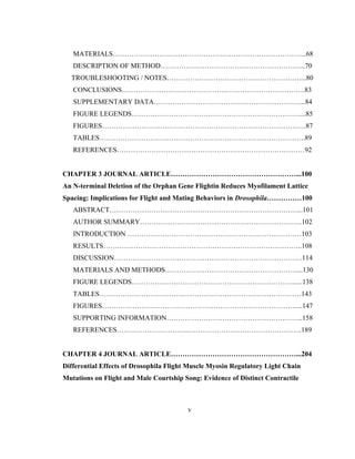v
MATERIALS………………………………………………………………………...68
DESCRIPTION OF METHOD……………………………………………………...70
TROUBLESHOOTING / NOTES…………………………………………………....80
CONCLUSIONS…………………………………………………………………….83
SUPPLEMENTARY DATA………………………………………………………...84
FIGURE LEGENDS………………………………………………………………....85
FIGURES…………………………………………………………………………….87
TABLES……………………………………………………………………………..89
REFERENCES………………………………………………………………………92
CHAPTER 3 JOURNAL ARTICLE………………………………………………...100
An N-terminal Deletion of the Orphan Gene Flightin Reduces Myofilament Lattice
Spacing: Implications for Flight and Mating Behaviors in Drosophila……………100
ABSTRACT………………………………………………………………………...101
AUTHOR SUMMARY…………………………………………………………….102
INTRODUCTION …………………………………………………………………103
RESULTS…………………………………………………………………………..108
DISCUSSION………………………………………………………………………114
MATERIALS AND METHODS…………………………………………………...130
FIGURE LEGENDS……………………………………………………………......138
TABLES……………………………………………………………………………143
FIGURES…………………………………………………………………………...147
SUPPORTING INFORMATION…………………………………………………..158
REFERENCES……………………………………………………………………..189
CHAPTER 4 JOURNAL ARTICLE………………………………………………...204
Differential Effects of Drosophila Flight Muscle Myosin Regulatory Light Chain
Mutations on Flight and Male Courtship Song: Evidence of Distinct Contractile
 