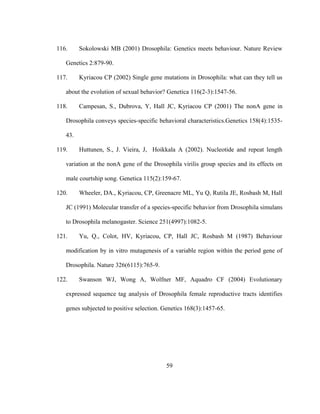 59
116. Sokolowski MB (2001) Drosophila: Genetics meets behaviour. Nature Review
Genetics 2:879-90.
117. Kyriacou CP (2002) Single gene mutations in Drosophila: what can they tell us
about the evolution of sexual behavior? Genetica 116(2-3):1547-56.
118. Campesan, S., Dubrova, Y, Hall JC, Kyriacou CP (2001) The nonA gene in
Drosophila conveys species-specific behavioral characteristics.Genetics 158(4):1535-
43.
119. Huttunen, S., J. Vieira, J, Hoikkala A (2002). Nucleotide and repeat length
variation at the nonA gene of the Drosophila virilis group species and its effects on
male courtship song. Genetica 115(2):159-67.
120. Wheeler, DA., Kyriacou, CP, Greenacre ML, Yu Q, Rutila JE, Rosbash M, Hall
JC (1991) Molecular transfer of a species-specific behavior from Drosophila simulans
to Drosophila melanogaster. Science 251(4997):1082-5.
121. Yu, Q., Colot, HV, Kyriacou, CP, Hall JC, Rosbash M (1987) Behaviour
modification by in vitro mutagenesis of a variable region within the period gene of
Drosophila. Nature 326(6115):765-9.
122. Swanson WJ, Wong A, Wolfner MF, Aquadro CF (2004) Evolutionary
expressed sequence tag analysis of Drosophila female reproductive tracts identifies
genes subjected to positive selection. Genetics 168(3):1457-65.
 
