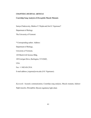 61
CHAPTER 2 JOURNAL ARTICLE
Courtship Song Analysis of Drosophila Muscle Mutants
Samya Chakravorty, Mathew P. Wajda and Jim O. Vigoreaux*
Department of Biology
The University of Vermont
* Corresponding author. Address:
Department of Biology,
University of Vermont,
120 Marsh Life Science Bldg,
109 Carrigan Drive, Burlington, VT 05405,
USA.
Fax: +1 802 656 2914.
E-mail address: jvigorea@uvm.edu (J.O. Vigoreaux).
Keywords: Acoustic communication, Courtship song analysis, Muscle mutants, Indirect
flight muscles, Drosophila, Myosin regulatory light chain
 