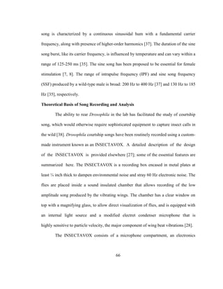 66
song is characterized by a continuous sinusoidal hum with a fundamental carrier
frequency, along with presence of higher-order harmonics [37]. The duration of the sine
song burst, like its carrier frequency, is influenced by temperature and can vary within a
range of 125-250 ms [35]. The sine song has been proposed to be essential for female
stimulation [7, 8]. The range of intrapulse frequency (IPF) and sine song frequency
(SSF) produced by a wild-type male is broad: 200 Hz to 400 Hz [37] and 130 Hz to 185
Hz [35], respectively.
Theoretical Basis of Song Recording and Analysis
The ability to rear Drosophila in the lab has facilitated the study of courtship
song, which would otherwise require sophisticated equipment to capture insect calls in
the wild [38]. Drosophila courtship songs have been routinely recorded using a custom-
made instrument known as an INSECTAVOX. A detailed description of the design
of the INSECTAVOX is provided elsewhere [27]; some of the essential features are
summarized here. The INSECTAVOX is a recording box encased in metal plates at
least ¼ inch thick to dampen environmental noise and stray 60 Hz electronic noise. The
flies are placed inside a sound insulated chamber that allows recording of the low
amplitude song produced by the vibrating wings. The chamber has a clear window on
top with a magnifying glass, to allow direct visualization of flies, and is equipped with
an internal light source and a modified electret condenser microphone that is
highly sensitive to particle velocity, the major component of wing beat vibrations [28].
The INSECTAVOX consists of a microphone compartment, an electronics
 