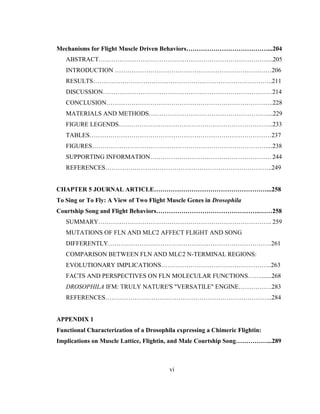 vi
Mechanisms for Flight Muscle Driven Behaviors…………………………………...204
ABSTRACT………………………………………………………………………...205
INTRODUCTION …………………………………………………………………206
RESULTS…………………………………………………………………………..211
DISCUSSION………………………………………………………………………214
CONCLUSION……………………………………………………………………..228
MATERIALS AND METHODS…………………………………………………...229
FIGURE LEGENDS………………………………………………………………..233
TABLES……………………………………………………………………………237
FIGURES…………………………………………………………………………...238
SUPPORTING INFORMATION…………………………………………………. 244
REFERENCES……………………………………………………………………..249
CHAPTER 5 JOURNAL ARTICLE………………………………………………...258
To Sing or To Fly: A View of Two Flight Muscle Genes in Drosophila
Courtship Song and Flight Behaviors…………………………………………..……258
SUMMARY……………………………………………………………………….. 259
MUTATIONS OF FLN AND MLC2 AFFECT FLIGHT AND SONG
DIFFERENTLY……………………………………………………………………261
COMPARISON BETWEEN FLN AND MLC2 N-TERMINAL REGIONS:
EVOLUTIONARY IMPLICATIONS……………………………………………..263
FACTS AND PERSPECTIVES ON FLN MOLECULAR FUNCTIONS…….......268
DROSOPHILA IFM: TRULY NATURE'S "VERSATILE" ENGINE…………….283
REFERENCES……………………………………………………………………..284
APPENDIX 1
Functional Characterization of a Drosophila expressing a Chimeric Flightin:
Implications on Muscle Lattice, Flightin, and Male Courtship Song……………...289
 