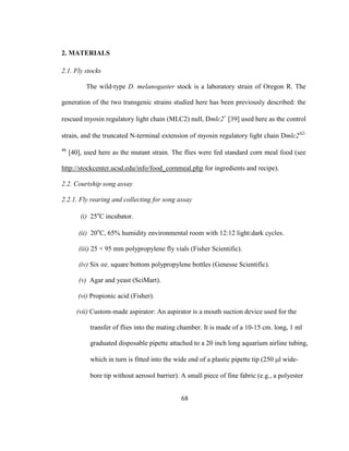 68
2. MATERIALS
2.1. Fly stocks
The wild-type D. melanogaster stock is a laboratory strain of Oregon R. The
generation of the two transgenic strains studied here has been previously described: the
rescued myosin regulatory light chain (MLC2) null, Dmlc2+
[39] used here as the control
strain, and the truncated N-terminal extension of myosin regulatory light chain Dmlc2Δ2-
46
[40], used here as the mutant strain. The flies were fed standard corn meal food (see
http://stockcenter.ucsd.edu/info/food_cornmeal.php for ingredients and recipe).
2.2. Courtship song assay
2.2.1. Fly rearing and collecting for song assay
(i) 25o
C incubator.
(ii) 20o
C, 65% humidity environmental room with 12:12 light:dark cycles.
(iii) 25 × 95 mm polypropylene fly vials (Fisher Scientific).
(iv) Six oz. square bottom polypropylene bottles (Genesse Scientific).
(v) Agar and yeast (SciMart).
(vi) Propionic acid (Fisher).
(vii) Custom-made aspirator: An aspirator is a mouth suction device used for the
transfer of flies into the mating chamber. It is made of a 10-15 cm. long, 1 ml
graduated disposable pipette attached to a 20 inch long aquarium airline tubing,
which in turn is fitted into the wide end of a plastic pipette tip (250 l wide-
bore tip without aerosol barrier). A small piece of fine fabric (e.g., a polyester
 