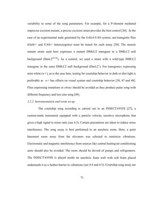 71
variability in some of the song parameters. For example, for a P-element mediated
imprecise excision mutant, a precise excision strain provides the best control [30]. In the
case of an experimental male generated by the GAL4-UAS system, uni-transgenic flies
(Gal4/+ and UAS/+ heterozygotes) must be tested for each assay [30]. The muscle
mutant strain used here expresses a mutant DMLC2 transgene in a DMLC2 null
background (Dmlc2Δ2-46
). As a control, we used a strain with a wild-type DMLC2
transgene in the same DMLC2 null background (Dmlc2+
). For transgenics expressing
mini-white (w+), as is the case here, testing for courtship behavior in dark or dim light is
preferable as w+ has effects on visual system and courtship behavior [30, 47 and 48].
Flies expressing mutations in ebony should be avoided as they produce pulse song with
different frequency and less sine song [49].
3.2.2. Instrumentation and room set up
The courtship song recording is carried out in an INSECTAVOX [27], a
custom-made instrument equipped with a particle velocity sensitive microphone that
gives a high signal to noise ratio (see 4.3). Certain precautions are taken to reduce noise
interference. The song assay is best performed in an anechoic room. Here, a quiet
basement room away from the elevators was selected to minimize vibrations.
Electrostatic and magnetic interference from sources like central heating/air conditioning
units should also be avoided. The room should be devoid of pumps and refrigerators.
The INSECTAVOX is placed inside an anechoic foam wall with soft foam placed
underneath it as a further barrier to vibrations (see 4.4 and 4.5). Courtship song assay are
 